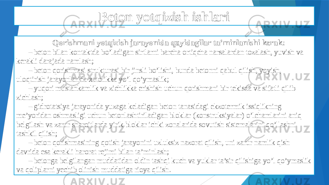 Beton yotqizish ishlari Qorishmani yotqizish jarayonida quyidagilar ta’minlanishi kerak: – beton bilan kontaktda bo’ladigan sirtlarni barcha ortiqcha narsalardan tozalash, yuvish va kerakli darajada namlash; – beton qorishmasi strukturasi bir jinsli bo’lishi, bunda betonni qabul qilish, yoyish, uloqtirish jarayonlarida xatolikka yo’l qo’ymaslik; – yuqori mustahkamlik va zichlikka erishish uchun qorishmani bir tekisda va sifatli qilib zichlash; – gidrotatsiya jarayonida yuzaga keladigan beton tanasidagi ekzotermik issiqlikning me’yoridan oshmasligi uchun betonlashtiriladigan bloklar (konstruksiyalar) o’lchamlarini aniq belgilash va zarur sharoitlarda yirik bloklar ichki zonalarida sovutish sistemalarini qo’llashni tashkil qilish; – beton qorishmasining qotish jarayonini uzluksiz nazorat qilish, uni zarur namlik qish davrida esa kerakli harorat rejimi bilan ta’minlash; – betonga belgilangan muddatidan oldin tashqi kuch va yuklar ta’sir qilishiga yo’l qo’ymaslik va qoliplarni yechib olinish muddatiga rioya qilish. 