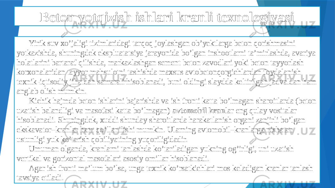 Beton yotqizish ishlari kranli texnologiyasi Yirik suv xo’jaligi tizimlaridagi tarqoq joylashgan ob’yektlarga beton qorishmasini yotkazishda, shuningdek ekspluatatsiya jarayonida bo’lgan inshootlarni ta’mirlashda, avariya holatlarini bartaraf qilishda, markazlashgan sement beton zavodlari yoki beton tayyorlash korxonalaridan tayyor mahsulotni tashishda maxsus avtobetonqorgichlardan foydalanish texnik-iqtisodiy jihatdan samarali hisoblanadi, buni oldingi slaydda keltirilgan jadvaldan ham anglab olish mumkin. Kichik hajmda beton ishlarini bajarishda va ish fronti katta bo’lmagan sharoitlarda (beton uzatish balandligi va masofasi katta bo’lmagan) avtomobil kran lar eng qulay vositalar hisoblanadi. Shuningdek, xuddi shunday sharoitlarda harakatlanish organi zanjirli bo’lgan ekskavator–kranlar ham qo’llanilishi mumkin. Ularning avtomobil–kranlarga nisbatan ustunligi yuk ko’tarish qobiliyatining yuqoriligidadir. Umuman olganda, kranlarni tanlashda ko’tariladigan yukning og’irligi, uni uzatish vertikal va gorizontal masofalari asosiy omillar hisoblanadi. Agar ish fronti ma’lum bo’lsa, unga texnik ko’rsatkichlari mos keladigan kranlar tanlash tavsiya etiladi. 