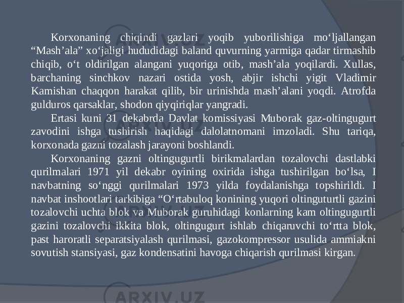 Korxonaning chiqindi gazlari yoqib yuborilishiga mо‘ljallangan “Mash’ala” xо‘jaligi hududidagi baland quvurning yarmiga qadar tirmashib chiqib, о‘t oldirilgan alangani yuqoriga otib, mash’ala yoqilardi. Xullas, barchaning sinchkov nazari ostida yosh, abjir ishchi yigit Vladimir Kamishan chaqqon harakat qilib, bir urinishda mash’alani yoqdi. Atrofda gulduros qarsaklar, shodon qiyqiriqlar yangradi. Ertasi kuni 31 dekabrda Davlat komissiyasi Mubo rak gaz-oltingugurt zavodini ishga tushirish haqidagi dalolatnomani imzoladi. Shu tariqa, korxonada gazni tozalash jarayoni boshlandi. Korxonaning gazni oltingugurtli birikmalardan tozalovchi dastlabki qurilmalari 1971 yil dekabr oyining oxirida ishga tushirilgan bо‘lsa, I navbatning sо‘nggi qurilmalari 1973 yilda foydalanishga topshirildi. I navbat inshootlari tarkibiga “О‘rtabuloq konining yuqori oltinguturtli gazini tozalovchi uchta blok va Muborak guruhidagi konlarning kam oltingugurtli gazini tozalovchi ikkita blok, oltingugurt ishlab chiqaruvchi tо‘rtta blok, past haroratli separatsiyalash qurilmasi, gazokompressor usulida ammiakni sovutish stansiyasi, gaz kondensatini havoga chiqarish qurilmasi kirgan. 