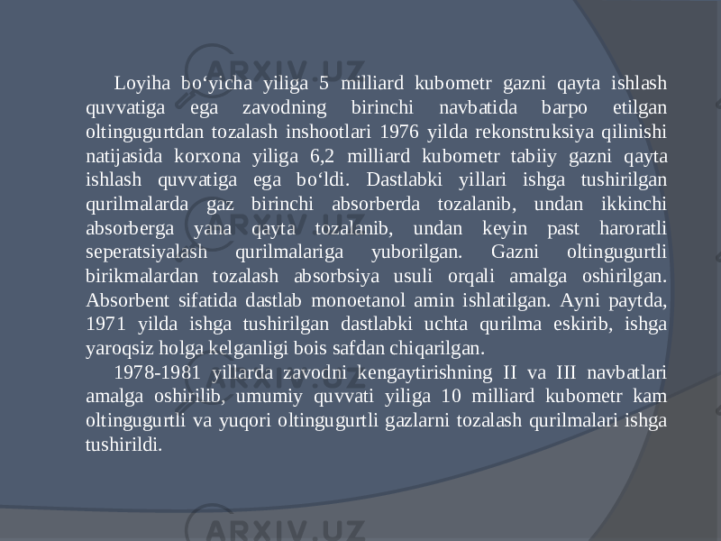 Loyiha bо‘yicha yiliga 5 milliard kubometr gazni qayta ishlash quvvatiga ega zavodning birinchi navbatida barpo etilgan oltingugurtdan tozalash inshootlari 1976 yilda rekonstruksiya qilinishi natijasida korxona yiliga 6,2 milliard kubo metr tabiiy gazni qayta ishlash quvvatiga ega bо‘ldi. Dastlabki yillari ishga tushirilgan qurilmalarda gaz birinchi absorberda tozalanib, undan ikkinchi absorberga yana qayta tozalanib, undan keyin past haroratli seperatsiyalash qurilmalariga yuborilgan. Gazni oltingugurtli birikmalardan tozalash absorbsiya usuli orqali amalga oshirilgan. Absorbent sifatida dastlab monoetanol amin ishlatilgan. Ayni paytda, 1971 yilda ishga tushirilgan dastlabki uchta qurilma eskirib, ishga yaroqsiz holga kelganligi bois safdan chiqarilgan. 1978-1981 yillarda zavodni kengaytirishning II va III navbatlari amalga oshirilib, umumiy quvvati yi liga 10 milliard kubometr kam oltingugurtli va yuqori oltingugurtli gazlarni tozalash qurilmalari ishga tushirildi. 