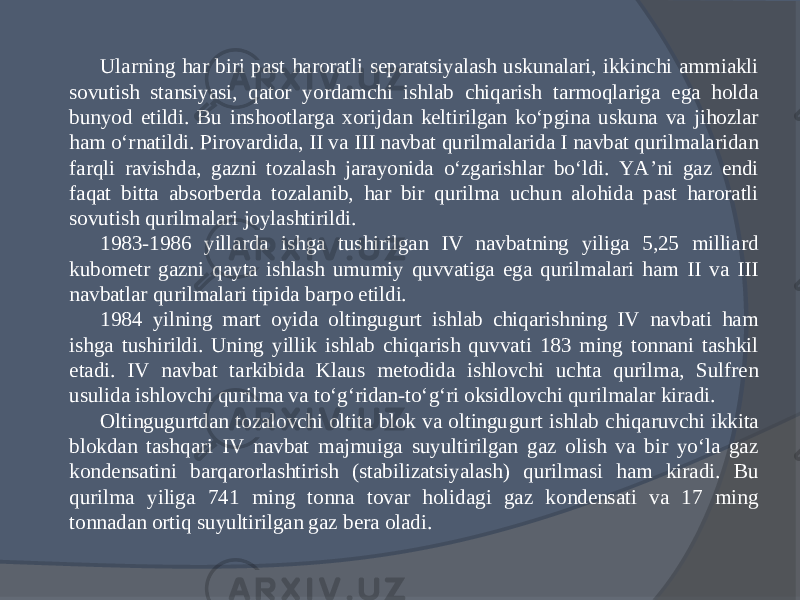 Ularning har biri past haroratli separatsiyalash uskunalari, ikkinchi ammiakli sovu tish stansiyasi, qator yordamchi ishlab chiqarish tarmoqlariga ega holda bunyod etildi. Bu inshootlarga xorijdan keltirilgan kо‘pgina uskuna va jihozlar ham о‘rnatildi. Pirovardida, II va III navbat qurilmalarida I navbat qurilmalaridan farqli ravishda, gazni tozalash jarayonida о‘zgarishlar bо‘ldi. YA’ni gaz endi faqat bitta absorberda tozalanib, har bir qurilma uchun alohida past haroratli sovutish qurilmalari joylashtirildi. 1983-1986 yillarda ishga tushirilgan IV navbatning yiliga 5,25 milliard kubometr gazni qayta ishlash umu miy quvvatiga ega qurilmalari ham II va III navbatlar qurilmalari tipida barpo etildi. 1984 yilning mart oyida oltingugurt ishlab chiqarishning IV navbati ham ishga tushirildi. Uning yillik ishlab chiqarish quvvati 183 ming tonnani tashkil etadi. IV navbat tarkibida Klaus metodida ishlovchi uchta qurilma, Sulfren usulida ishlovchi qurilma va tо‘g‘ridan-tо‘g‘ri oksidlovchi qurilmalar kiradi. Oltingugurtdan tozalovchi oltita blok va oltingu gurt ishlab chiqaruvchi ikkita blokdan tashqari IV navbat majmuiga suyultirilgan gaz olish va bir yо‘la gaz kondensatini barqarorlashtirish (stabilizatsiyalash) qurilmasi ham kiradi. Bu qurilma yiliga 741 ming tonna tovar holidagi gaz kondensati va 17 ming tonnadan ortiq suyultirilgan gaz bera oladi. 