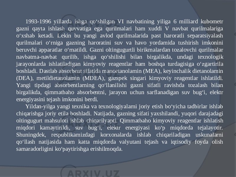 1993-1996 yillarda ishga qо‘shilgan VI navbatining yiliga 6 milliard kubometr gazni qayta ishlash quvvatiga ega qurilmalari ham xuddi V navbat qurilmalariga о‘xshab ketadi. Lekin bu yangi avlod qurilmalarida past haroratli separatsiyalash qurilmalari о‘rniga gazning haroratini suv va havo yordamida tushirish imkonini beruvchi apparatlar о‘rnatildi. Gazni oltingugurtli birikmalardan tozalovchi qurilmalar navbatma-navbat qurilib, ishga qо‘shilishi bilan birgalikda, undagi texnologik jarayonlarda ishlatiladigan kimyoviy reagentlar ham boshqa turdagisiga о‘zgartirila boshladi. Dastlab absorbent sifatida manoetanolamin (MEA), keyinchalik dietanolamin (DEA), metildietanolamin (MDEA), gazspek singari kimyoviy reagentlar ishlatildi. Yangi tipdagi absorbentlarning qо‘llanilishi gazni sifatli ravishda tozalash bilan birgalikda, qimmatbaho absorbentni, jarayon uchun sarflanadigan suv bug‘i, elektr energiyasini tejash imkonini berdi. Yildan-yilga yangi texnika va texnologiyalarni joriy etish bо‘yicha tadbirlar ishlab chiqarishga joriy etila boshladi. Natijada, gazning sifati yaxshilandi, yuqori darajadagi oltingugurt mahsuloti ishlab chiqarilyapti. Qimmatbaho kimyoviy reagentlar ishlatish miqdori kamaytirildi, suv bug‘i, elektr energiyasi kо‘p miqdorda tejalayotir. Shuningdek, respublikamizdagi korxonalarda ishlab chiqariladigan uskunalarni qо‘llash natijasida ham katta miqdorda valyutani tejash va iqtisodiy foyda olish samaradorligini kо‘paytirishga erishilmoqda. 