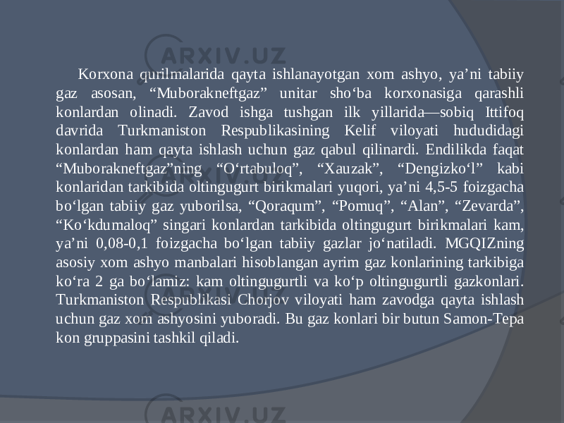 Korxona qurilmalarida qayta ishlanayotgan xom ashyo, ya’ni tabiiy gaz asosan, “Muborakneftgaz” unitar shо‘ba korxonasiga qarashli konlardan olinadi. Zavod ishga tushgan ilk yillarida—sobiq Ittifoq davrida Turkmaniston Respublikasining Kelif viloyati hududidagi konlardan ham qayta ishlash uchun gaz qabul qilinardi. Endilikda faqat “Muborakneftgaz”ning “О‘rtabuloq”, “Xauzak”, “Dengizkо‘l” kabi konlaridan tarkibida oltingugurt birikmalari yuqori, ya’ni 4,5-5 foizgacha bо‘lgan tabiiy gaz yuborilsa, “Qoraqum”, “Pomuq”, “Alan”, “Zevarda”, “Kо‘kdumaloq” singari kon lardan tarkibida oltingugurt birikmalari kam, ya’ni 0,08-0,1 foizgacha bо‘lgan tabiiy gazlar jо‘natiladi. MGQIZning asosiy xom ashyo manbalari hisoblangan ayrim gaz konlarining tarkibiga kо‘ra 2 ga bо‘lamiz: kam oltingugurtli va kо‘p oltingugurtli gazkonlari. Turkmaniston Respublikasi Chorjov viloyati ham zavodga qayta ishlash uchun gaz xom ashyosini yuboradi. Bu gaz konlari bir butun Samon-Tepa kon gruppasini tashkil qiladi. 