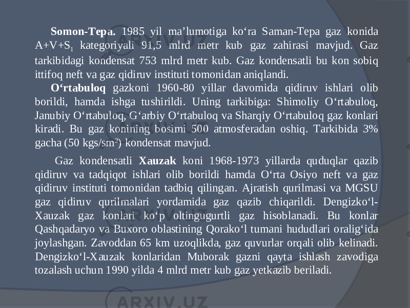 Somon-Tepa. 1985 yil ma’lumotiga kо‘ra Saman-Tepa gaz konida A+V+S 1 kategoriyali 91,5 mlrd metr kub gaz zahirasi mavjud. Gaz tarkibidagi kondensat 753 mlrd metr kub. Gaz kondensatli bu kon sobiq ittifoq neft va gaz qidiruv instituti tomonidan aniqlandi. О‘rtabuloq gazkoni 1960-80 yillar davomida qidiruv ishlari olib borildi, hamda ishga tushirildi. Uning tarkibiga: Shimoliy О‘rtabuloq, Janubiy О‘rtabuloq, G‘arbiy О‘rtabuloq va Sharqiy О‘rtabuloq gaz konlari kiradi. Bu gaz konining bosimi 500 atmosferadan oshiq. Tarkibida 3% gacha (50 kgs/sm 2 ) kondensat mavjud. Gaz kondensatli Xauzak koni 1968-1973 yillarda quduqlar qazib qidiruv va tadqiqot ishlari olib borildi hamda О‘rta Osiyo neft va gaz qidiruv instituti tomonidan tadbiq qilingan. Ajratish qurilmasi va MGSU gaz qidiruv qurilmalari yordamida gaz qazib chiqarildi. Dengizkо‘l- Xauzak gaz konlari kо‘p oltingugurtli gaz hisoblanadi. Bu konlar Qashqadaryo va Buxoro oblastining Qorakо‘l tumani hududlari oralig‘ida joylashgan. Zavoddan 65 km uzoqlikda, gaz quvurlar orqali olib kelinadi. Dengizkо‘l-Xauzak konlaridan Muborak gazni qayta ishlash zavodiga tozalash uchun 1990 yilda 4 mlrd metr kub gaz yetkazib beriladi. 