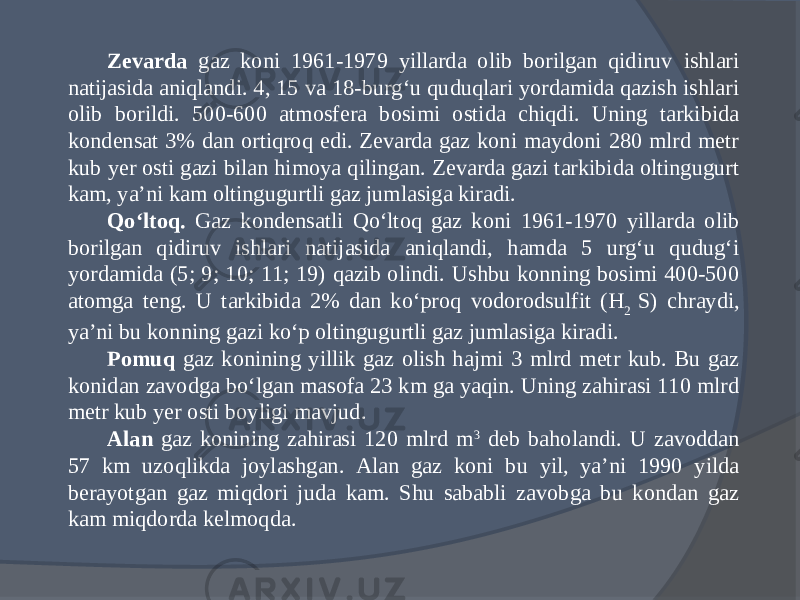 Zevarda gaz koni 1961-1979 yillarda olib borilgan qidiruv ishlari natijasida aniqlandi. 4, 15 va 18-burg‘u quduqlari yordamida qazish ishlari olib borildi. 500-600 atmosfera bosimi ostida chiqdi. Uning tarkibida kondensat 3% dan ortiqroq edi. Zevarda gaz koni maydoni 280 mlrd metr kub yer osti gazi bilan himoya qilingan. Zevarda gazi tarkibida oltingugurt kam, ya’ni kam oltingugurtli gaz jumlasiga kiradi. Qо‘ltoq. Gaz kondensatli Qо‘ltoq gaz koni 1961-1970 yillarda olib borilgan qidiruv ishlari natijasida aniqlandi, hamda 5 urg‘u qudug‘i yordamida (5; 9; 10; 11; 19) qazib olindi. Ushbu konning bosimi 400-500 atomga teng. U tarkibida 2% dan kо‘proq vodorodsulfit (H 2 S) chraydi, ya’ni bu konning gazi kо‘p oltingugurtli gaz jumlasiga kiradi. Pomuq gaz konining yillik gaz olish hajmi 3 mlrd metr kub. Bu gaz konidan zavodga bо‘lgan masofa 23 km ga yaqin. Uning zahirasi 110 mlrd metr kub yer osti boyligi mavjud. Alan gaz konining zahirasi 120 mlrd m 3 deb baholandi. U zavoddan 57 km uzoqlikda joylashgan. Alan gaz koni bu yil, ya’ni 1990 yilda berayotgan gaz miqdori juda kam. Shu sababli zavobga bu kondan gaz kam miqdorda kelmoqda. 