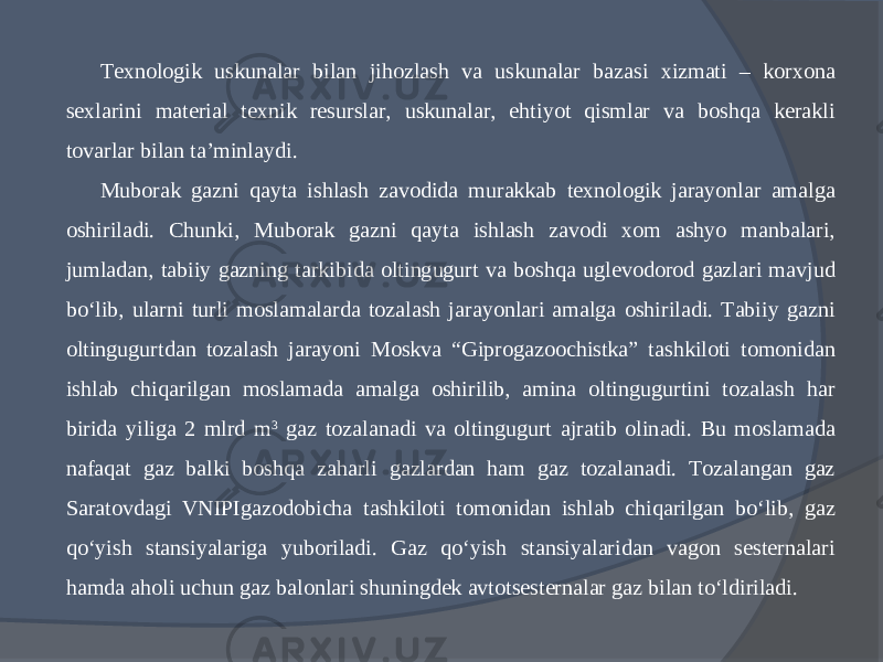 Texnologik uskunalar bilan jihozlash va uskunalar bazasi xizmati – korxona sexlarini material texnik resurslar, uskunalar, ehtiyot qismlar va boshqa kerakli tovarlar bilan ta’minlaydi. Muborak gazni qayta ishlash zavodida murakkab texnologik jarayonlar amalga oshiriladi. Chunki, Muborak gazni qayta ishlash zavodi xom ashyo manbalari, jumladan, tabiiy gazning tarkibida oltingugurt va boshqa uglevodorod gazlari mavjud bо‘lib, ularni turli moslamalarda tozalash jarayonlari amalga oshiriladi. Tabiiy gazni oltingugurtdan tozalash jarayoni Moskva “Giprogazoochistka” tashkiloti tomonidan ishlab chiqarilgan moslamada amalga oshirilib, amina oltingugurtini tozalash har birida yiliga 2 mlrd m 3 gaz tozalanadi va oltingugurt ajratib olinadi. Bu moslamada nafaqat gaz balki boshqa zaharli gazlardan ham gaz tozalanadi. Tozalangan gaz Saratovdagi VNIPIgazodobicha tashkiloti tomonidan ishlab chiqarilgan bо‘lib, gaz qо‘yish stansiyalariga yuboriladi. Gaz qо‘yish stansiyalaridan vagon sesternalari hamda aholi uchun gaz balonlari shuningdek avtotsesternalar gaz bilan tо‘ldiriladi. 