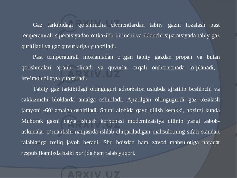 Gaz tarkibidagi qо‘shimcha elementlardan tabiiy gazni tozalash past temperaturali siperatsiyadan о‘tkazilib birinchi va ikkinchi siparatsiyada tabiy gaz quritiladi va gaz quvurlariga yuboriladi. Past temperaturali moslamadan о‘tgan tabiiy gazdan propan va butan qorishmalari ajratib olinadi va quvurlar orqali omborxonada tо‘planadi, iste’molchilarga yuboriladi. Tabiiy gaz tarkibidagi oltingugurt adsorbsion uslubda ajratilib beshinchi va sakkizinchi bloklarda amalga oshiriladi. Ajratilgan oltingugurtli gaz tozalash jarayoni -60 0 amalga oshiriladi. Shuni alohida qayd qilish kerakki, hozirgi kunda Muborak gazni qayta ishlash korxonasi modernizatsiya qilinib yangi asbob- uskunalar о‘rnatilishi natijasida ishlab chiqariladigan mahsulotning sifati standart talablariga tо‘liq javob beradi. Shu boisdan ham zavod mahsulotiga nafaqat respublikamizda balki xorijda ham talab yuqori. 