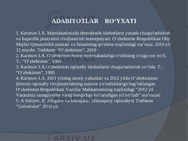 ADABIYOTLAR R О‘ YXATI 1. Karimov I.A. Mamlakatimizda demokratik islohotlarni yanada chuqurlashtirish va fuqarolik jamiyatini rivojlantirish konsepsiyasi: O‘zbekiston Respublikasi Oliy Majlisi Qonunchilik palatasi va Senatining qo‘shma majlisidagi ma’ruza. 2010 yil 12 noyabr. Toshkent: “O‘zbekiston”, 2010 2. Karimov I.A. O‘zbekiston-bozor munosabatlariga o‘tishning o‘ziga xos yo‘li. T.: “O‘zbekiston”, 1993 3. Karimov I.A.O‘zbekiston iqtisodiy islohotlarni chuqurlashtirish yo‘lida. T.: “O‘zbekiston”, 1995 4. Karimov I.A. 2011 yilning asosiy yakunlari va 2012 yilda О‘ zbekistonni ijtimoiy-iqtisodiy rivojlantirishning ustuvor y о‘ nalishlariga bag‘ishlangan О‘ zbekiston Respublikasi Vazirlar Mahkamasining majlisidagi “2012 yil Vatanimiz taraqqiyotini yangi bosqichga k о‘ taradigan yil b о‘ ladi” ma’ruzasi 5. A Soliyev, E. Aliqulov va boshqalar. Mintaqaviy iqtisodiyot Toshkent “Universitet” 2003 yil. 