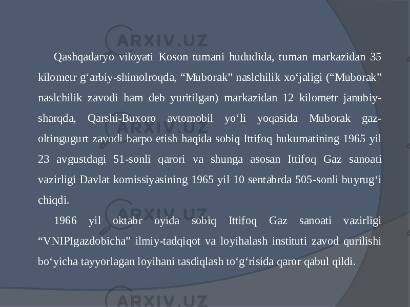 Qashqadaryo viloyati Koson tumani hududida, tuman markazidan 35 kilometr g‘arbiy-shimolroqda, “Mubo rak” naslchilik xо‘jaligi (“Muborak” naslchilik zavo di ham deb yuritilgan) markazidan 12 kilometr janubiy- sharqda, Qarshi-Buxoro avtomobil yо‘li yoqasida Muborak gaz- oltingugurt zavodi barpo etish haqida sobiq Ittifoq hukumatining 1965 yil 23 avgustdagi 51-sonli qarori va shunga asosan Ittifoq Gaz sanoa ti vazirligi Davlat komissiyasining 1965 yil 10 sentabrda 505-sonli buyrug‘i chiqdi. 1966 yil oktabr oyida sobiq Ittifoq Gaz sanoati vazirligi “VNIPIgazdobicha” ilmiy-tadqiqot va loyihalash instituti zavod qurilishi bо‘yicha tayyorlagan loyihani tasdiqlash tо‘g‘risida qaror qabul qildi. 