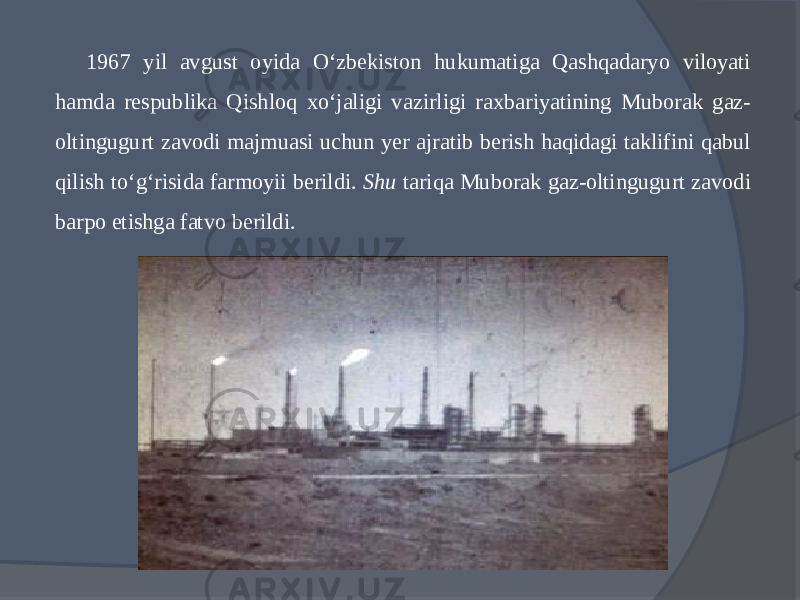 1967 yil avgust oyida О‘zbekiston hukumatiga Qashqadaryo viloyati hamda respublika Qishloq xо‘jaligi va zirligi raxbariyatining Muborak gaz- oltingugurt za vodi majmuasi uchun yer ajratib berish haqidagi taklifini qabul qilish tо‘g‘risida farmoyii berildi. Shu tariqa Muborak gaz-oltingugurt zavodi barpo etishga fatvo berildi. 