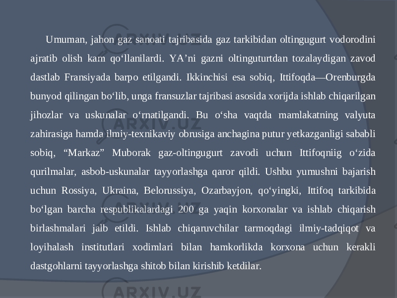 Umuman, jahon gaz sanoati tajribasida gaz tarkibidan oltingugurt vodorodini ajratib olish kam qо‘llanilardi. YA’ni gazni oltinguturtdan tozalaydigan zavod dastlab Fransiyada barpo etilgandi. Ikkinchisi esa sobiq, Ittifoqda—Orenburgda bunyod qilingan bо‘lib, unga fransuzlar tajribasi asosida xorijda ishlab chiqarilgan jihozlar va uskunalar о‘rnatilgandi. Bu о‘sha vaqtda mamlakatning valyuta zahirasiga hamda ilmiy-texnikaviy obrusiga anchagina putur yetkazganligi sababli sobiq, “Markaz” Muborak gaz-oltingugurt zavodi uchun Ittifoqniig о‘zida qurilmalar, asbob-uskunalar tayyorlashga qaror qildi. Ushbu yumushni bajarish uchun Rossiya, Ukraina, Belo russiya, Ozarbayjon, qо‘yingki, Ittifoq tarkibida bо‘lgan barcha respublikalardagi 200 ga yaqin korxonalar va ishlab chiqarish birlashmalari jalb etildi. Ishlab chiqaruvchilar tarmoqdagi ilmiy-tadqiqot va loyihalash institutlari xodimlari bilan hamkorlikda korxona uchun kerakli dastgohlarni tayyorlashga shitob bilan kirishib ketdilar. 