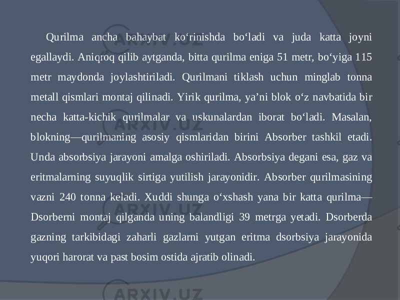 Qurilma ancha bahaybat kо‘rinishda bо‘ladi va juda katta joyni egallaydi. Aniqroq qilib aytganda, bitta qurilma eniga 51 metr, bо‘yiga 115 metr maydonda joylashtiriladi. Qurilmani tiklash uchun minglab tonna metall qismlari montaj qilinadi. Yirik qurilma, ya’ni blok о‘z navbatida bir necha katta-kichik qurilmalar va uskunalardan iborat bо‘ladi. Masalan, blokning—qurilmaning asosiy qismlaridan birini Absorber tashkil etadi. Unda absorbsiya jarayoni amalga oshiriladi. Absorbsiya degani esa, gaz va eritmalarning suyuqlik sirtiga yutilish jarayonidir. Absorber qurilmasining vazni 240 tonna keladi. Xuddi shunga о‘xshash yana bir katta qurilma— Dsorberni montaj qilganda uning balandligi 39 metrga yetadi. Dsorberda gazning tarkibidagi zaharli gazlarni yutgan eritma dsorbsiya jarayonida yuqori harorat va past bosim ostida ajratib olinadi. 