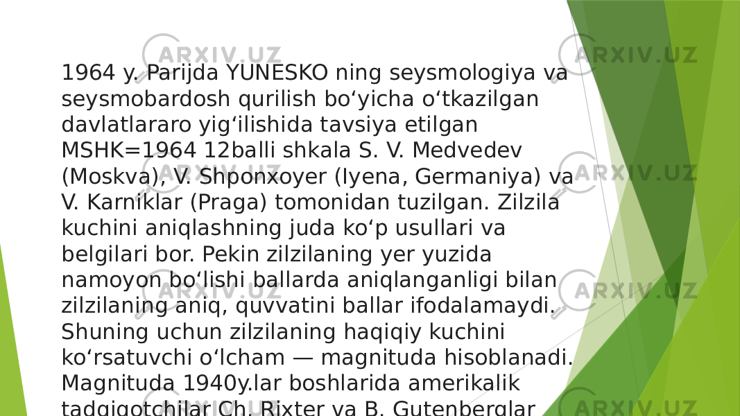 1964 y. Parijda YUNESKO ning seysmologiya va seysmobardosh qurilish boʻyicha oʻtkazilgan davlatlararo yigʻilishida tavsiya etilgan MSHK=1964 12balli shkala S. V. Medvedev (Moskva), V. Shponxoyer (Iyena, Germaniya) va V. Karniklar (Praga) tomonidan tuzilgan. Zilzila kuchini aniqlashning juda koʻp usullari va belgilari bor. Pekin zilzilaning yer yuzida namoyon boʻlishi ballarda aniqlanganligi bilan zilzilaning aniq, quvvatini ballar ifodalamaydi. Shuning uchun zilzilaning haqiqiy kuchini koʻrsatuvchi oʻlcham — magnituda hisoblanadi. Magnituda 1940y.lar boshlarida amerikalik tadqiqotchilar Ch. Rixter va B. Gutenberglar tomonidan kiritilgan  