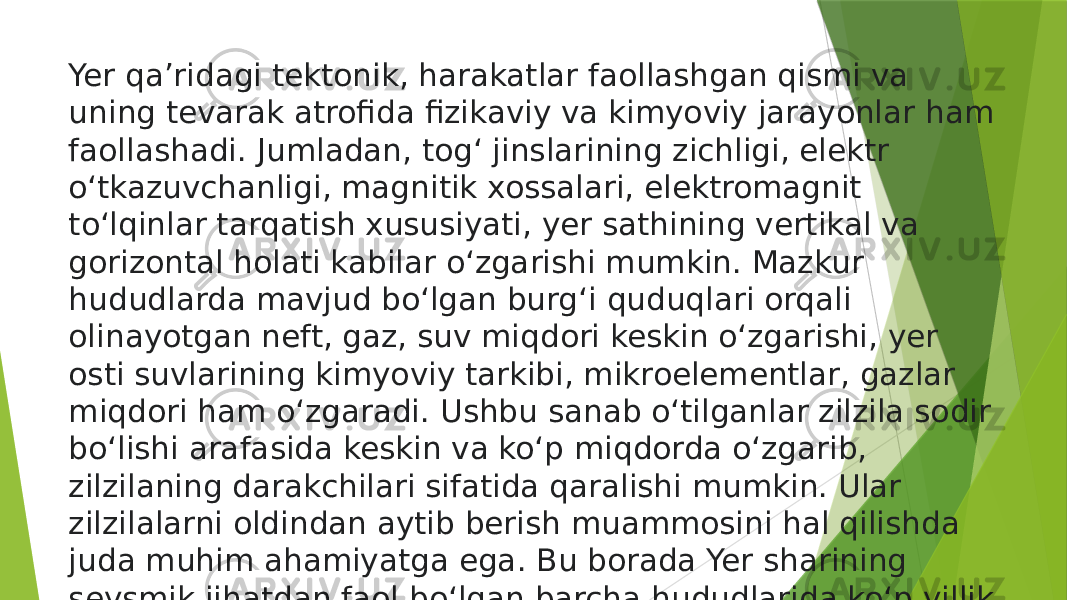 Yer qaʼridagi tektonik, harakatlar faollashgan qismi va uning tevarak atrofida fizikaviy va kimyoviy jarayonlar ham faollashadi. Jumladan, togʻ jinslarining zichligi, elektr oʻtkazuvchanligi, magnitik xossalari, elektromagnit toʻlqinlar tarqatish xususiyati, yer sathining vertikal va gorizontal holati kabilar oʻzgarishi mumkin. Mazkur hududlarda mavjud boʻlgan burgʻi quduqlari orqali olinayotgan neft, gaz, suv miqdori keskin oʻzgarishi, yer osti suvlarining kimyoviy tarkibi, mikroelementlar, gazlar miqdori ham oʻzgaradi. Ushbu sanab oʻtilganlar zilzila sodir boʻlishi arafasida keskin va koʻp miqdorda oʻzgarib, zilzilaning darakchilari sifatida qaralishi mumkin. Ular zilzilalarni oldindan aytib berish muammosini hal qilishda juda muhim ahamiyatga ega. Bu borada Yer sharining seysmik jihatdan faol boʻlgan barcha hududlarida koʻp yillik xalqaro va milliy dasturlar asosida toʻxtovsiz izlanishlar olib borilayapti. 