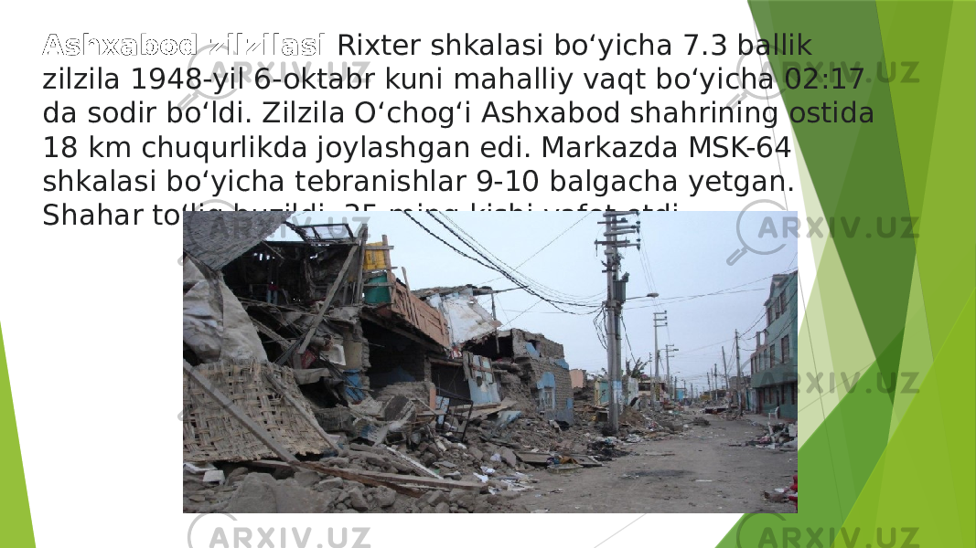 Ashxabod zilzilasi  Rixter shkalasi boʻyicha 7.3 ballik zilzila 1948-yil 6-oktabr kuni mahalliy vaqt boʻyicha 02:17 da sodir boʻldi. Zilzila Oʻchogʻi Ashxabod shahrining ostida 18 km chuqurlikda joylashgan edi. Markazda MSK-64 shkalasi boʻyicha tebranishlar 9-10 balgacha yetgan. Shahar toʻliq buzildi, 35 ming kishi vafot etdi. 