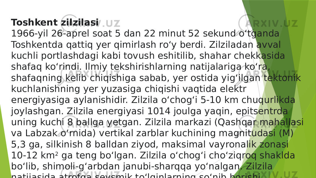 Toshkent zilzilasi 1966-yil 26-aprel soat 5 dan 22 minut 52 sekund oʻtganda Toshkentda qattiq yer qimirlash roʻy berdi. Zilziladan avval kuchli portlashdagi kabi tovush eshitilib, shahar chekkasida shafaq koʻrindi. Ilmiy tekshirishlarning natijalariga koʻra, shafaqning kelib chiqishiga sabab, yer ostida yigʻilgan tektonik kuchlanishning yer yuzasiga chiqishi vaqtida elektr energiyasiga aylanishidir. Zilzila oʻchogʻi 5-10 km chuqurlikda joylashgan. Zilzila energiyasi 1014 joulga yaqin, epitsentrda uning kuchi 8 ballga yetgan. Zilzila markazi (Qashqar mahallasi va Labzak oʻrnida) vertikal zarblar kuchining magnitudasi (M) 5,3 ga, silkinish 8 balldan ziyod, maksimal vayronalik zonasi 10-12 km 2  ga teng boʻlgan. Zilzila oʻchogʻi choʻziqroq shaklda boʻlib, shimoli-gʻarbdan janubi-sharqqa yoʻnalgan. Zilzila natijasida atrofga seysmik toʻlqinlarning soʻnib borishi natijasida 8, 7, 6 balli maydonlar ajratilgan.  