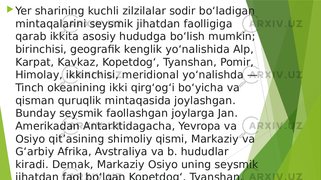  Yer sharining kuchli zilzilalar sodir boʻladigan mintaqalarini seysmik jihatdan faolligiga qarab ikkita asosiy hududga boʻlish mumkin; birinchisi, geografik kenglik yoʻnalishida Alp, Karpat, Kavkaz, Kopetdogʻ, Tyanshan, Pomir, Himolay, ikkinchisi, meridional yoʻnalishda — Tinch okeanining ikki qirgʻogʻi boʻyicha va qisman quruqlik mintaqasida joylashgan. Bunday seysmik faollashgan joylarga Jan. Amerikadan Antarktidagacha, Yevropa va Osiyo qitʼasining shimoliy qismi, Markaziy va Gʻarbiy Afrika, Avstraliya va b. hududlar kiradi. Demak, Markaziy Osiyo uning seysmik jihatdan faol boʻlgan Kopetdogʻ, Tyanshan, Pomir togʻlari tufayli seysmik faol mintaqaga kiradi. 