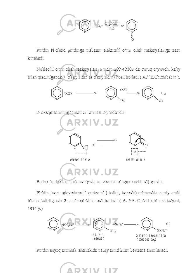 N N O+ H 2 O 2 C H 2 C O O H - H 2 O Piridin N-oksid piridinga nisbatan elektrofil o‘rin olish reaksiyalariga oson kirishadi. Nukleofil o‘rin olish reaksiyalari. Piridin 300-4000S da quruq o‘yuvchi kaliy bilan qizdirilganda 2- oksipiridin (a-oksipiridin) hosil bo‘ladi ( A.YE.Chichibabin ). N N O H N O K+ K O H + K + H + H 2 2- oksipiridinning tautomer formasi 2-piridondir. N N O I HO H ë à ê ò è ì ô î ð ì à ë à ê ò à ì ô î ð ì à Bu laktim-laktam tautomeriyada muvozanat o‘ngga kuchli siljigandir. Piridin inert uglevodorodli eritkvchi ( ksilol, kerosin) eritmasida natriy amid bilan qizdirilganda 2- aminopiridin hosil bo‘ladi ( A. YE. Chichibabin reaksiyasi, 1914 y.) N N N H N a + N N H 2+ N H 2 N a + + N a + H + H 2 - à ì è í î - ï è ð è ä è í 2 - à ì è í î ï è ð è ä è í í è í ã í à ò ð è é ë è ò ó ç è Piridin suyuq ammiak ishtirokida natriy amid bilan bevosita aminlanadi: 