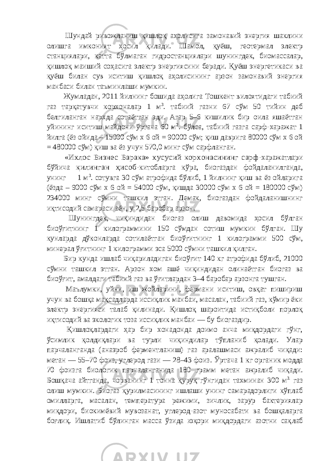  Шундай ривожланиш қишлоқ аҳолисига замонавий энергия шаклини олишга имконият ҳосил қилади. Шамол, қуёш, геотермал электр станциялари, катта бўлмаган гидростанциялари шунингдек, биомассалар, қишлоқ маиший соҳасига электр энергиясини беради. Қуёш энергетикаси ва қуёш билан сув иситиш қишлоқ аҳолисининг арзон замонавий энергия манбаси билан таъминлаши мумкин. Жумладан, 2011 йилнинг бошида аҳолига Тошкент вилоятидаги табиий газ тарқатувчи корхоналар 1 м 3 . табиий газни 67 сўм 50 тийин деб белгиланган нархда сотаётган эди. Агар 5–6 кишилик бир оила яшаётган уйининг иситиш майдони ўртача 60 м 2 . бўлса, табиий газга сарф-харажат 1 йилга (ёз ойида – 15000 сўм х 6 ой = 90000 сўм; қиш даврига 80000 сўм х 6 ой = 480000 сўм) қиш ва ёз учун 570,0 минг сўм сарфланган. «Ихлос Бизнес Барака» хусусий корхонасининг сарф -харажатлари бўйича қилинган ҳисоб -китобларга кўра, биогаздан фойдаланилганда, унинг 1 м 3 . сотувга 30 сўм атрофида бўлиб, 1 йилнинг қиш ва ёз ойларига (ёзда – 9000 сўм х 6 ой = 54000 сўм, қишда 30000 сўм х 6 ой = 180000 сўм) 234000 минг сўмни ташкил этган. Демак, биогаздан фойдаланишнинг иқтисодий самараси аён, у 2,5 баробар арзон. Шунингдек, чиқиндидан биогаз олиш давомида ҳосил бўлган биоўғитнинг 1 килограммини 150 сўмдан сотиш мумкин бўлган. Шу кунларда дўконларда сотилаётган биоўғитнинг 1 килограмми 500 сўм, минерал ўғитнинг 1 килограмми эса 5000 сўмни ташкил қилган. Бир кунда ишлаб чиқариладиган биоўғит 140 кг атрофида бўлиб, 21000 сўмни ташкил этган. Арзон хом ашё чиқиндидан олинаётган биогаз ва биоўғит, амалдаги табиий газ ва ўғитлардан 3–4 баробар арзонга тушган. Маълумки, уйни, иш жойларини, фермани иситиш, oвқaт пишириш учун ва бошқа мақсадларда иссиқлик манбаи, масалан, табиий газ, кўмир ёки электр энергияси талаб қилинади. Қишлоқ шароитида истиқболи порлоқ иқтиcoдий ва экологик тоза иссиқлик манбаи ― бу биогаздир. Қишлоқлардаги ҳар бир хонадонда доимо анча миқдopдaги гўнг, ўсимлик қолдиқлари ва турли чиқиндилар тўпланиб қолади. Улар парчаланганда (анаэроб ферментланиш) газ аралашмаси ажралиб чиқади: метан — 55–70 фоиз, углерод гази — 28–43 фоиз. Ўртача 1 кг органик мод да 70 фоизга биологик парчаланганида 180 грамм метан ажралиб чиқади. Бошқача айтганда, чорва нинг 1 тонна қypyқ гўнгидан тахминан 300 м 3. газ олиш мумкин. Биогаз қурилмасининг ишлаши унинг самарадорлиги кўплаб омилларга, масалан, температура режими, зичлик, зарур бактериялар миқдopи, биокимёвий мувозанат, углерод-азот муносабати ва бошқаларга боғлиқ. Ишлатиб бўлинган масса ўзида юқори миқдopдaги азотни сақ л аб 