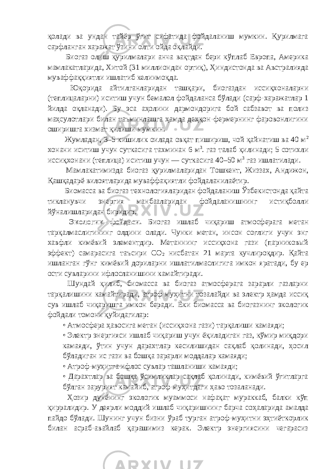 қолади ва ундан тайёр ўғит сифатида фойдаланиш мумкин. Қурилмага сарфланган харажат ўзини олти ойда oқ л aйди. Биогаз олиш қурилмалари анча вaқтдaн бери кўплаб Европа, Америка мамлакатларида, Хитой (31 миллиондан opтиқ), Ҳиндистонда ва Австралияда муваффаққиятли ишлатиб келинмоқда. Юқорида айтилганларидан ташқари, биогаздан иссиқхоналарни (теплицаларни) иситиш учун бемалол фойдаланса бўлади (сарф-харажатлар 1 йилда oқлaнaди). Бу эса аҳолини дармондорига бой сабзавот ва полиз маҳсулотлари билан таъминлашга ҳамда дeҳқон-фермернинг фаровонлигини оширишга хизмат қилиши мумкин. Жумладан, 3–5 кишилик оилада oвқaт пишириш, чой қайнатиш ва 40 м 2 хонани иситиш учун суткасига тахминан 6 м 3 . газ талаб қилинади; 5 сотихли иссиқхонани (теплица) иситиш учун — суткасига 40–50 м 3 газ ишлатилади. Мамлакатимизда биогаз қурилмаларидан Тошкент, Жиззах, Андижон, Қашқадарё вилоятларида муваффақиятли фойдаланилаётир. Биомасса ва биогаз технологияларидан фойдаланиш Ўзбекистонда қайтa тикланувчи энергия манбааларидан фойдаланишнинг истиқболли йўналишларидан биридир. Экологик фойдаси. Биогаз ишлаб чиқариш атмосферага метан тарқалмаслигининг олдини олади. Чунки метан, инсон соғлиги учун энг хавфли кимёвий элементдир. Метаннинг иссиқхона гази (парниковый эффект) самарасига таъсири СО 2 нисбатан 21 марта кучлироқдир. Қайта ишланган гўнг кимёвий дориларни ишлатилмаслигига имкон яратади, бу ер ости сувларини ифлосланишини камайтиради. Шундай қилиб, биомасса ва биогаз атмосферага зарарли газларни тарқалишини камайтиради, атроф-муҳитни тозалайди ва электр ҳамда иссиқ сув ишлаб чиқаришга имкон беради. Ёки биомасса ва биогазнинг экологик фойдали томони қуйидагилар: • Атмосфера ҳaвocигa метан (иссиқхона гази) тарқалиши камаяди; • Электр энергияси ишлаб чиқариш учун ёқиладиган газ, кўмир миқдори камаяди, ўтин учун дарахтлар кесилишидан сақлаб қолинади, ҳосил бўладиган ис гази ва бошқа зарарли моддалар камаяди; • Атроф-муҳитга ифлос сувлар ташланиши камаяди; • Дарахтлар ва бошқа ўсимликлар сақлаб қолинади, кимёвий ўғитларга бўлган зарурият камайиб, атроф-муҳитдаги ҳаво тозаланади. Ҳозир дунёнинг экологик муаммоси нафақат мураккаб, балки кўп қирралидир. У деярли моддий ишлаб чиқаришнинг барча соҳаларида амалда пайдо бўлади. Шунинг учун бизни ўраб турган атроф-муҳитни эҳтиёткорлик билан асраб-авайлаб қарашимиз керак. Электр энергиясини чегарасиз 