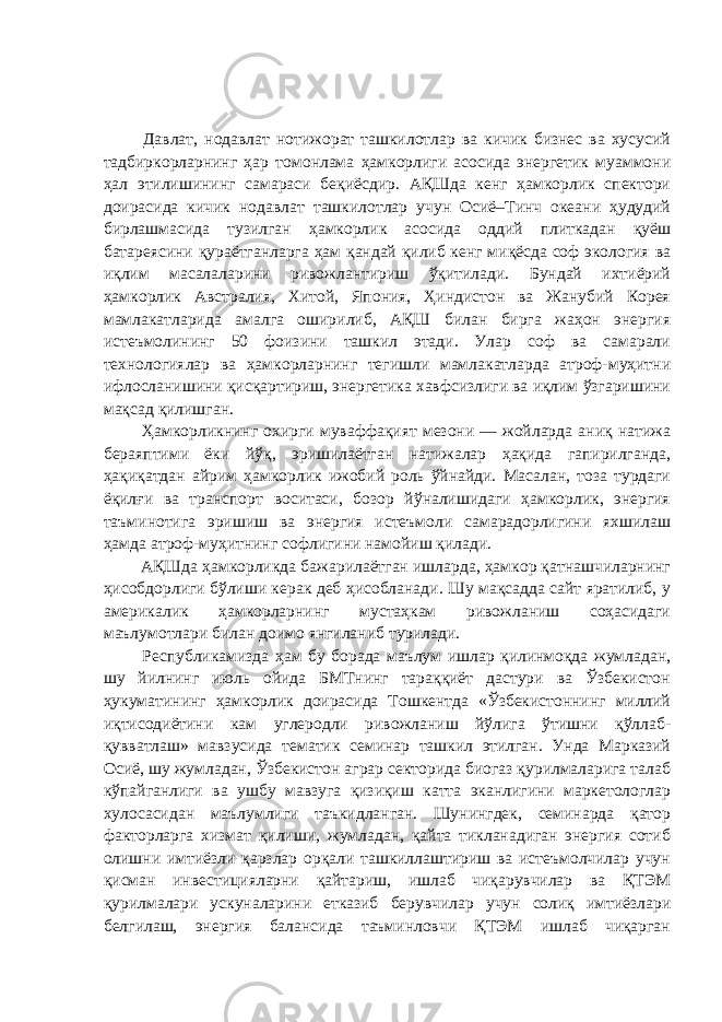  Давлат, нодавлат нотижорат ташкилотлар ва кичик бизнес ва хусусий тадбиркорларнинг ҳар томонлама ҳамкорлиги асосида энергетик муаммони ҳал этилишининг самараси беқиёсдир. АҚШда кенг ҳамкорлик спектори доирасида кичик нодавлат ташкилотлар учун Осиё–Тинч океани ҳудудий бирлашмасида тузилган ҳамкорлик асосида оддий плиткадан қуёш батареясини қураётганларга ҳам қандай қилиб кенг миқёсда соф экология ва иқлим масалаларини ривожлантириш ўқитилади. Бундай ихтиёрий ҳамкорлик Австралия, Хитой, Япония, Ҳиндистон ва Жанубий Корея мамлакатларида амалга оширилиб, АҚШ билан бирга жаҳон энергия истеъмолининг 50 фоизини ташкил этади. Улар соф ва самарали технологиялар ва ҳамкорларнинг тегишли мамлакатларда атроф-муҳитни ифлосланишини қисқартириш, энергетика хавфсизлиги ва иқлим ўзгаришини мақсад қилишган. Ҳамкорликнинг охирги муваффақият мезони — жойларда аниқ натижа бераяптими ёки йўқ, эришилаётган натижалар ҳақида гапирилганда, ҳақиқатдан айрим ҳамкорлик ижобий роль ўйнайди. Масалан, тоза турдаги ёқилғи ва транспорт воситаси, бозор йўналишидаги ҳамкорлик, энергия таъминотига эришиш ва энергия истеъмоли самарадорлигини яхшилаш ҳамда атроф-муҳитнинг софлигини намойиш қилади. АҚШда ҳамкорликда бажарилаётган ишларда, ҳамкор қатнашчиларнинг ҳисобдорлиги бўлиши керак деб ҳисобланади. Шу мақсадда сайт яратилиб, у америкалик ҳамкорларнинг мустаҳкам ривожланиш соҳасидаги маълумотлари билан доимо янгиланиб турилади. Республикамизда ҳам бу борада маълум ишлар қилинмоқда жумладан, шу йилнинг июль ойида БМТнинг тараққиёт дастури ва Ўзбекистон ҳукуматининг ҳамкорлик доирасида Тошкентда «Ўзбекистоннинг миллий иқтисодиётини кам углеродли ривожланиш йўлига ўтишни қўллаб- қувватлаш» мавзусида тематик семинар ташкил этилган. Унда Марказий Осиё, шу жумладан, Ўзбекистон аграр секторида биогаз қурилмаларига талаб кўпайганлиги ва ушбу мавзуга қизиқиш катта эканлигини маркетологлар хулосасидан маълумлиги таъкидланган. Шунингдек, семинарда қатор факторларга хизмат қилиши, жумладан, қайта тикланадиган энергия сотиб олишни имтиёзли қарзлар орқали ташкиллаштириш ва истеъмолчилар учун қисман инвестицияларни қайтариш, ишлаб чиқарувчилар ва ҚТЭМ қурилмалари ускуналарини етказиб берувчилар учун солиқ имтиёзлари белгилаш, энергия балансида таъминловчи ҚТЭМ ишлаб чиқарган 