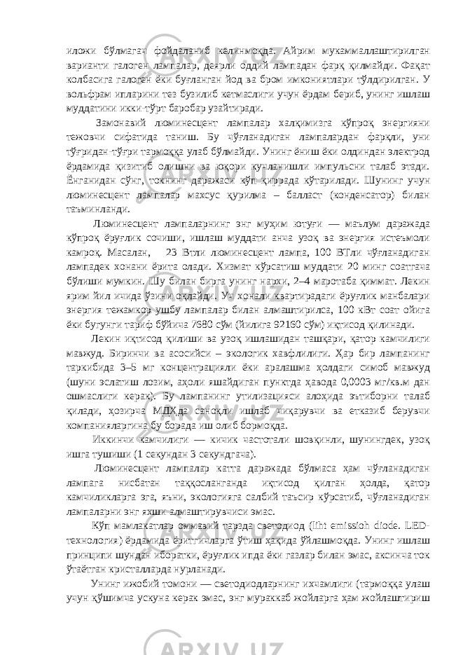 иложи бўлмагач фойдаланиб келинмоқда. Айрим мукаммаллаштирилган варианти галоген лампалар, деярли оддий лампадан фарқ қилмайди. Фақат колбасига галоген ёки буғланган йод ва бром имкониятлари тўлдирилган. У вольфрам ипларини тез бузилиб кетмаслиги учун ёрдам бериб, унинг ишлаш муддатини икки-тўрт баробар узайтиради. Замонавий люминесцент лампалар халқимизга кўпроқ энергияни тежовчи сифатида таниш. Бу чўғланадиган лампалардан фарқли, уни тўғридан-тўғри тармоққа улаб бўлмайди. Унинг ёниш ёки олдиндан электрод ёрдамида қизитиб олишни ва юқори кучланишли импульсни талаб этади. Ёнганидан сўнг, токнинг даражаси кўп қиррада кўтарилади. Шунинг учун люминесцент лампалар махсус қурилма – балласт (конденсатор) билан таъминланди. Люминесцент лампаларнинг энг муҳим ютуғи — маълум даражада кўпроқ ёруғлик сочиши, ишлаш муддати анча узоқ ва энергия истеъмоли камроқ. Масалан, 23 Втли люминесцент лампа, 100 ВТли чўғланадиган лампадек хонани ёрита олади. Хизмат кўрсатиш муддати 20 минг соатгача бўлиши мумкин. Шу билан бирга унинг нархи, 2–4 маротаба қиммат. Лекин ярим йил ичида ўзини оқлайди. Уч хонали квартирадаги ёруғлик манбалари энергия тежамкор ушбу лампалар билан алмаштирилса, 100 кВт соат ойига ёки бугунги тариф бўйича 7680 сўм (йилига 92160 сўм) иқтисод қилинади. Лекин иқтисод қилиши ва узоқ ишлашидан ташқари, қатор камчилиги мавжуд. Биринчи ва асосийси – экологик хавфлилиги. Ҳар бир лампанинг таркибида 3–5 мг концентрацияли ёки аралашма ҳолдаги симоб мавжуд (шуни эслатиш лозим, аҳоли яшайдиган пунктда ҳавода 0,0003 мг/кв.м дан ошмаслиги керак). Бу лампанинг утилизацияси алоҳида эътиборни талаб қилади, ҳозирча МДҲда саноқли ишлаб чиқарувчи ва етказиб берувчи компанияларгина бу борада иш олиб бормоқда. Иккинчи камчилиги — кичик частотали шовқинли, шунингдек, узоқ ишга тушиши (1 секундан 3 секундгача). Люминесцент лампалар катта даражада бўлмаса ҳам чўғланадиган лампага нисбатан таққосланганда иқтисод қилган ҳолда, қатор камчиликларга эга, яъни, экологияга салбий таъсир кўрсатиб, чўғланадиган лампаларни энг яхши алмаштирувчиси эмас. Кўп мамлакатлар оммавий тарзда светодиод (liht emissioh diode. LED- технология) ёрдамида ёритгичларга ўтиш ҳақида ўйлашмоқда. Унинг ишлаш принципи шундан иборатки, ёруғлик ипда ёки газлар билан эмас, аксинча ток ўтаётган кристалларда нурланади. Унинг ижобий томони — светодиодларнинг ихчамлиги (тармоққа улаш учун қўшимча ускуна керак эмас, энг мураккаб жойларга ҳам жойлаштириш 