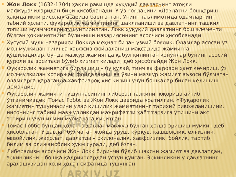  Жон Локк (1632-1704) ҳақли равишда ҳуқуқий давлатнинг атоқли мафкурачиларидан бири ҳисобланади. У ўз ғояларини «Давлатни бошқариш ҳақида икки рисола» асарида баён этган. Унинг таълимотида одамларнинг табиий ҳолати, фуқаролик жамиятининг шаклланиши ва давлатнинг ташкил топиши муаммолари тушунтирилган. Локк ҳуқуқий давлатнинг бош элементи бўлган ҳокимиятнинг бўлиниши назариясининг асосчиси ҳисобланади.  Хусусий мулк назарияси Локкда меҳнат билан узвий боғлиқ. Одамлар асосан ўз мол-мулкидан тинч ва хавфсиз фойдаланиш мақсадида жамиятга қўшиладилар, бунда мазкур жамиятда қабул қилинган қонунлар бунинг асосий қуроли ва воситаси бўлиб хизмат қилади, деб ҳисоблайди Жон Локк.  Фуқаролик жамиятига бирлашиш – бу қулай, тинч ва фаровон ҳаёт кечириш, ўз мол-мулкидан хотиржам фойдаланиш ва ўзини мазкур жамият аъзоси бўлмаган одамларга қараганда хавфсизроқ ҳис қилиш учун бошқалар билан келишиш демакдир.  Фуқаролик жамияти тушунчасининг либерал талқини, юқорида айтиб ўтганимиздек, Томас Гоббс ва Жон Локк даврида яратилган. «Фуқаролик жамияти» тушунчасини улар кишилик жамиятининг тарихий ривожланишини, инсоннинг табиий мавжудликдан маърифатли ҳаёт тарзига ўтишини акс эттириш учун илмий муомалага киритган.  Томас Гоббс бундай ҳолатга давлат мавжуд бўлган ҳолда эришиш мумкин деб ҳисоблаган. У давлат бўлмаган жойда уруш, қўрқув, қашшоқлик, ёлғизлик, ёввойилик, жаҳолат, давлатда – оқилоналик, хавфсизлик, бойлик, тартиб, билим ва олижаноблик ҳукм суради, деб ёзган.  Либерализм асосчиси Жон Локк биринчи бўлиб шахсни жамият ва давлатдан, эркинликни – бошқа қадриятлардан устун қўйган. Эркинликни у давлатнинг аралашувидан холи ҳолат сифатида тушунган. www.arxiv.uz 