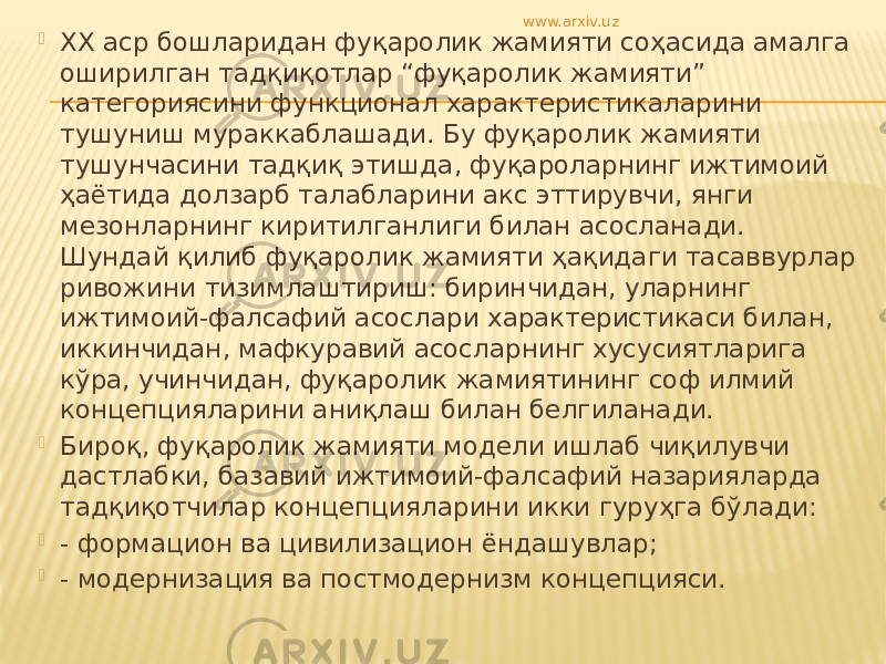  ХХ аср бошларидан фуқаролик жамияти соҳасида амалга оширилган тадқиқотлар “фуқаролик жамияти” категориясини функционал характеристикаларини тушуниш мураккаблашади. Бу фуқаролик жамияти тушунчасини тадқиқ этишда, фуқароларнинг ижтимоий ҳаётида долзарб талабларини акс эттирувчи, янги мезонларнинг киритилганлиги билан асосланади. Шундай қилиб фуқаролик жамияти ҳақидаги тасаввурлар ривожини тизимлаштириш: биринчидан, уларнинг ижтимоий-фалсафий асослари характеристикаси билан, иккинчидан, мафкуравий асосларнинг хусусиятларига кўра, учинчидан, фуқаролик жамиятининг соф илмий концепцияларини аниқлаш билан белгиланади.  Бироқ, фуқаролик жамияти модели ишлаб чиқилувчи дастлабки, базавий ижтимоий-фалсафий назарияларда тадқиқотчилар концепцияларини икки гуруҳга бўлади:  - формацион ва цивилизацион ёндашувлар;  - модернизация ва постмодернизм концепцияси. www.arxiv.uz 