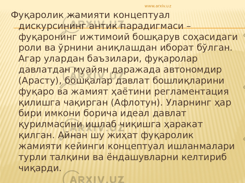 Фуқаролик жамияти концептуал дискурсининг антик парадигмаси – фуқаронинг ижтимоий бошқарув соҳасидаги роли ва ўрнини аниқлашдан иборат бўлган. Агар улардан баъзилари, фуқаролар давлатдан муайян даражада автономдир (Арасту), бошқалар давлат бошлиқларини фуқаро ва жамият ҳаётини регламентация қилишга чақирган (Афлотун). Уларнинг ҳар бири имкони борича идеал давлат қурилмасини ишлаб чиқишга ҳаракат қилган. Айнан шу жиҳат фуқаролик жамияти кейинги концептуал ишланмалари турли талқини ва ёндашувларни келтириб чиқарди. www.arxiv.uz 