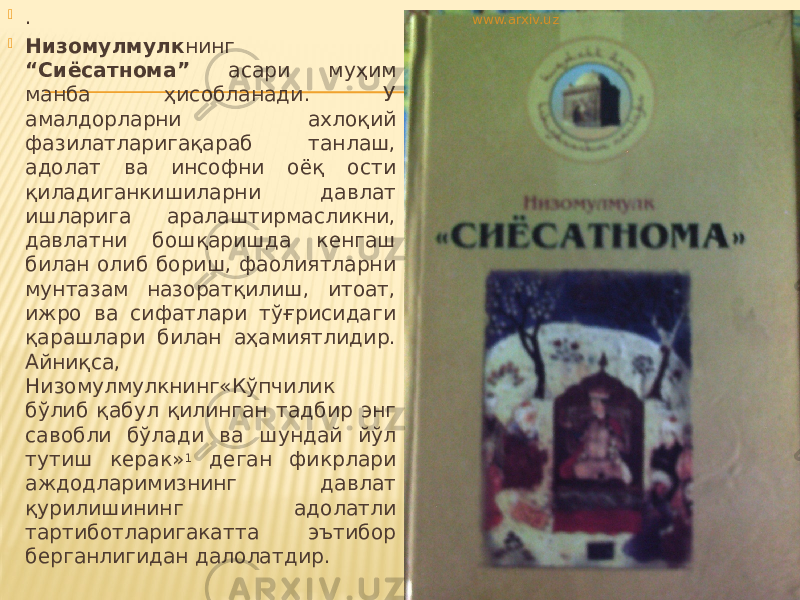  .  Низомулмулк нинг “Сиёсатнома” асари муҳим манба ҳисобланади. У амалдорларни ахлоқий фазилатларигақараб танлаш, адолат ва инсофни оёқ ости қиладиганкишиларни давлат ишларига аралаштирмасликни, давлатни бошқаришда кенгаш билан олиб бориш, фаолиятларни мунтазам назоратқилиш, итоат, ижро ва сифатлари тўғрисидаги қарашлари билан аҳамиятлидир. Айниқса, Низомулмулкнинг«Кўпчилик бўлиб қабул қилинган тадбир энг савобли бўлади ва шундай йўл тутиш керак» 1 деган фикрлари аждодларимизнинг давлат қурилишининг адолатли тартиботларигакатта эътибор берганлигидан далолатдир. www.arxiv.uz 