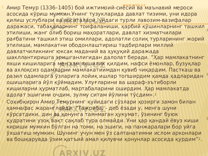  Амир Темур (1336–1405) бой ижтимоий-сиёсий ва маънавий мероси асосида кўриш мумкин.Унинг тузукларида давлат тизими, уни идора қилиш услублари ва воситалари, ундаги турли лавозим-вазифалар даражаси, табақаларнинг тоифаланиши, ҳарбий қўшинларнинг ташкил этилиши, жанг олиб бориш маҳоратлари, давлат хизматчилари рағбатини ташкил этиш омиллари, адолатли солиқ турларининг жорий этилиши, мамлакатни ободонлаштириш тадбирлари миллий давлатчиликнинг юксак маданий ва ҳуқуқий даражада шакллантиришга эришганлигидан далолат беради. “Ҳар мамлакатнинг яхши кишиларига мен ҳам яхшилик қилдим, нафси ёмонлар, бузуқлар ва ахлоқсиз одамларни мамлакатиимдан қувиб чиқардим. Пасткаш ва разил одамларга ўзларига лойиқ ишлар топширдим ҳамда ҳадларидан ошишларига йўл қўймадим. Улуғларини ва шараф-эътиборли кишиларни ҳурматлаб, мартабаларини оширдим. Ҳар мамлакатда адолат эшигини очдим, зулму ситам йўлини тўсдим». 1  Соҳибқирон Амир Темурнинг қуйидаги сўзлари ҳозирги замон билан ҳамнафас жаранглайди: “Тажриба, - деб ёзади у, менга шуни кўрсатдики, дин ва қонунга таянмаган ҳукумат, ўзининг буюк қудратини узоқ вақт сақлаб тура олмайди. Уни ҳар қандай ёвуз киши кириши мумкин бўлган на томи, на эшиги, на панжаралари бор уйга ўхшатиш мумкин. Шунинг учун мен ўз салтанатимни ислом арконлари ва бошқарувда ўзим қатъий амал қилувчи қонунлар асосида қурдим” 2 .www.arxiv.uz 