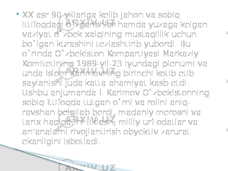  XX asr 90-yillariga kelib jahon va sobiq ittifoqdagi o`zgarishlar hamda yuzaga kelgan vaziyat o`zbek xalqining mustaqillik uchun bo`lgan kurashini tezlashtirib yubordi. Bu o`rinda O`zbekiston Kompartiyasi Markaziy Komitetining 1989-yil-23 iyundagi plenumi va unda Islom Karimovning birinchi kotib etib saylanishi juda katta ahamiyat kasb etdi. Ushbu anjumanda I. Karimov O`zbekistonning sobiq Ittifoqda tutgan o`rni va rolini aniq- ravshan belgilab berdi, madaniy merosni va tarix haqiqatini tiklash, milliy urf-odatlar va an’analarni rivojlantirish obyektiv zarurat ekanligini isbotladi. 