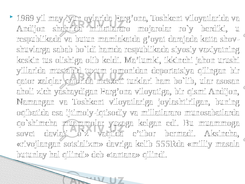  1989 yil may-iyun oylarida Farg’ona, Toshkent viloyatlarida va Andijon shahrida millatlararo mojarolar ro`y berdiki, u respublikada va butun mamlakatda g’oyat darajada katta shov- shuvlarga sabab bo`ldi hamda respublikada siyosiy vaziyatning keskin tus olishiga olib keldi. Ma’lumki, ikkinchi jahon urushi yillarida mustabid tuzum tomonidan deportatsiya qilingan bir qator xalqlar qatorida mesxeti turklari ham bo`lib, ular asosan aholi zich yashaydigan Farg’ona viloyatiga, bir qismi Andijon, Namangan va Toshkent viloyatlariga joylashtirilgan, buning oqibatida esa ijtimoiy-iqtisodiy va millatlararo munosabatlarda qo`shimcha muammolar yuzaga kelgan edi. Bu muammoga sovet davlati o`z vaqtida e’tibor bermadi. Aksincha, «rivojlangan sotsializm» davriga kelib SSSRda «milliy masala butunlay hal qilindi» deb «tantana» qilindi. 