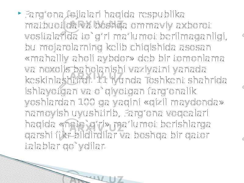  Farg’ona fojialari haqida respublika matbuotida va boshqa ommaviy axborot vositalarida to`g’ri ma’lumot berilmaganligi, bu mojarolarning kelib chiqishida asosan «mahalliy aholi aybdor» deb bir tomonlama va noxolis baholanishi vaziyatni yanada keskinlashtirdi. 11 iyunda Toshkent shahrida ishlayotgan va o`qiyotgan farg’onalik yoshlardan 100 ga yaqini «qizil maydonda» namoyish uyushtirib, Farg’ona voqealari haqida «noto`g’ri» ma’lumot berishlarga qarshi fikr bildirdilar va boshqa bir qator talablar qo`ydilar. 