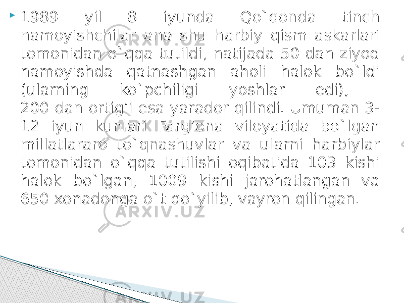  1989 yil 8 iyunda Qo`qonda tinch namoyishchilar ana shu harbiy qism askarlari tomonidan o`qqa tutildi, natijada 50 dan ziyod namoyishda qatnashgan aholi halok bo`ldi (ularning ko`pchiligi yoshlar edi), 200 dan ortig’i esa yarador qilindi. Umuman 3- 12 iyun kunlari Farg’ona viloyatida bo`lgan millatlararo to`qnashuvlar va ularni harbiylar tomonidan o`qqa tutilishi oqibatida 103 kishi halok bo`lgan, 1009 kishi jarohatlangan va 650 xonadonga o`t qo`yilib, vayron qilingan. 