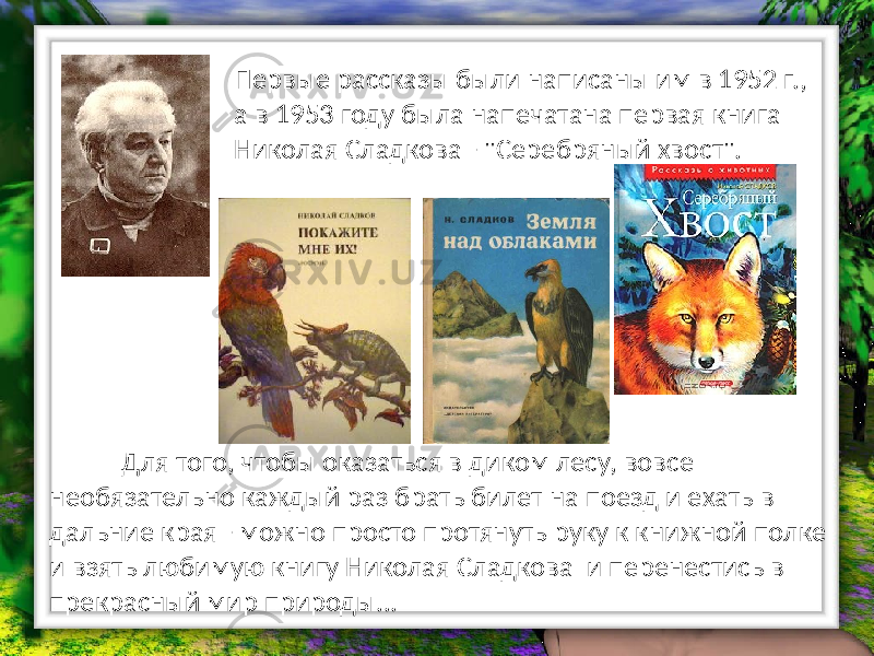 Первые рассказы были написаны им в 1952 г., а в 1953 году была напечатана первая книга Николая Сладкова - &#34;Серебряный хвост&#34;. Для того, чтобы оказаться в диком лесу, вовсе необязательно каждый раз брать билет на поезд и ехать в дальние края - можно просто протянуть руку к книжной полке и взять любимую книгу Николая Сладкова и перенестись в прекрасный мир природы... 
