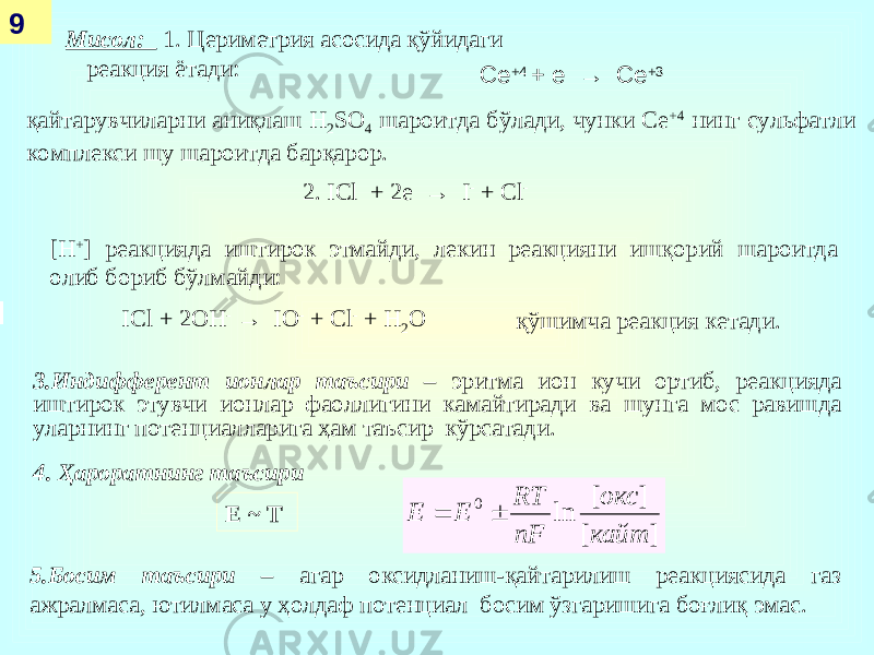  Мисол: 1. Цериметрия асосида қўйидаги реакция ётади: 9 Се +4 + е → Се +3 қайтарувчиларни аниқлаш Н 2 SO 4 шароитда бўлади, чунки Се +4 нинг сульфатли комплекси шу шароитда барқарор. 2. ICl + 2е → I - + Cl - [ H + ] реакцияда иштирок этмайди, лекин реакцияни ишқорий шароитда олиб бориб бўлмайди: ICl + 2ОН - → I О - + Cl - + H 2 O қўшимча реакция кетади. 3.Индифферент ионлар таъсири – эритма ион кучи ортиб, реакцияда иштирок этувчи ионлар фаоллигини камайтиради ва шунга мос равишда уларнинг потенциалларига ҳам таъсир кўрсатади. 4. Ҳароратнинг таъсири ] [ ] [ ln 0 кайт окс nF RT Е Е   E ~ T 5.Босим таъсири – агар оксидланиш-қайтарилиш реакциясида газ ажралмаса, ютилмаса у ҳолдаф потенциал босим ўзгаришига боғлиқ эмас. 