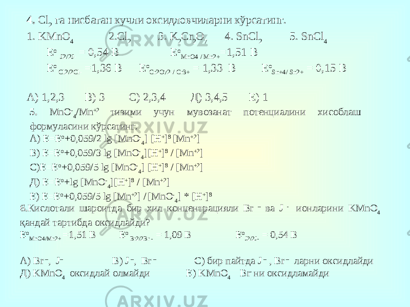 4. Cl 2 га нисбатан кучли оксидловчиларни кўрсатинг. 1. KMnO 4 2.Cl 2 3. K 2 Cr 2 O 7 4. SnCl 2 5. SnCl 4 Е о J2/2J- = 0,54 В Е о MnO4-/ Mn2+ =1,51 В Е о Cl2/2Cl- =1,36 В Е о Cr2O72-/ Cr3+ = 1,33 В Е о Sn+4/ Sn2+ = 0,15 В А) 1,2,3 В) 3 С) 2,3,4 Д) 3,4,5 Е) 1 5. MnO - 4 /Mn +2 тизими учун мувозанат потенциалини хисоблаш формуласини кўрсатинг. А ) E=E o +0,059/2 lg [MnO - 4 ] [H + ] 8 [Mn +2 ] B) E=E o +0,059/3 lg [MnO - 4 ][H + ] 8 / [Mn +2 ] С )E=E o +0,059/5 lg [MnO - 4 ] [H + ] 8 / [Mn +2 ] Д ) E=E o +lg [MnO - 4 ][H + ] 8 / [Mn +2 ] E) E=E o +0,059/5 lg [Mn +2 ] / [MnO - 4 ] * [H + ] 8 6. Кислотали шароитда бир хил концентрацияли Br – ва J - ионларини KMnO 4 қандай тартибда оксидлайди? Е о MnO4/Mn2+ =1,51 В Е о Br2/2Br - = 1,09 В Е о J2/2J- = 0,54 В A) Br – , J – B) J – , Br – С) бир пайтда J – , Br – ларни оксидлайди Д) KMnO 4 оксидлай олмайди Е) KMnO 4 Br - ни оксидламайди 
