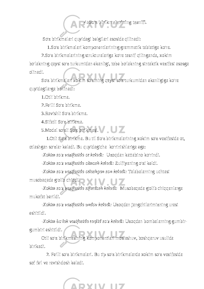 4. So&#39;z birikmalarining tasnifi.     So&#39;z birikmalari quyidagi belgilari asosida qilinadi:         1.So&#39;z birikmalari komponentlarining grammatik tabiatiga ko&#39;ra. 2.So&#39;z birikmalarining strukturalariga ko&#39;ra tasnif qilinganda, xokim bo&#39;lakning qaysi so&#39;z turkumidan ekanligi, tobe bo&#39;lakning sintaktik vazifasi asosga olinadi. So&#39;z birikmalari xokim so&#39;zining qaysi so&#39;z turkumidan ekanligiga ko&#39;ra quyidagilarga bo&#39;linadi: 1.Otli birikma. 2.Fe&#39;lli So&#39;z birikma. 3.Ravishli So&#39;z birikma. 4.Sifatli So&#39;z birikma. 5.Modal so&#39;zli So&#39;z birikmasi.       1.Otli So&#39;z birikma. Bu til So&#39;z birikmalarining xokim so&#39;z vazifasida ot, otlashgan so&#39;zlar keladi. Bu quyidagicha   ko&#39;rinishlariga ega: - Xokim so&#39;z vazifasida ot keladi:   Uzoqdan kattabino ko&#39;rindi. - Xokim so&#39;z vazifasida olmosh keladi: Zulfiyaning o&#39;zi keldi. - Xokim so&#39;z vazifasida otlashgan son keladi: Talabalarning uchtasi musobaqada g&#39;olib chiqdi. -Xokim so&#39;z vazifasida sifatdosh keladi:   Musobaqada g&#39;olib chiqqanlarga mukofat berildi. -Xokim so&#39;z vazifasida undov keladi: Uzoqdan jangchilarimizning urasi eshitildi. -Xokim bo&#39;lak vazifasida taqlid so&#39;z keladi: Uzoqdan bombalarning gumbir- gumbiri eshitildi. Otli so&#39;z birikmasining komponentlari moslashuv, boshqaruv usulida birikadi.         2. Fe&#39;lli so&#39;z birikmalari. Bu tip so&#39;z birikmalarda xokim so&#39;z vazifasida sof fe&#39;l va ravishdosh keladi. 