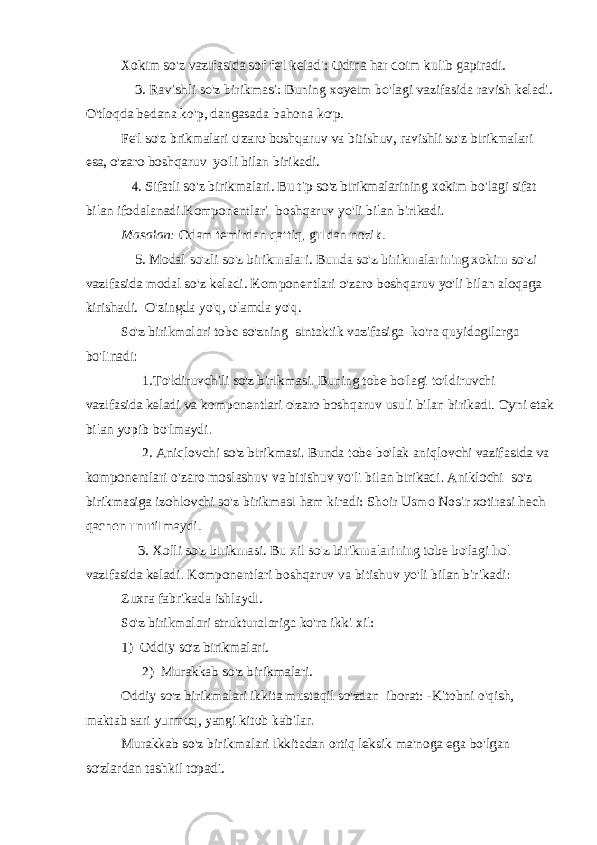 Xokim so&#39;z vazifasida sof fe&#39;l keladi: Odina har doim kulib gapiradi.         3. Ravishli so&#39;z birikmasi: Buning xoyeim bo&#39;lagi vazifasida ravish keladi. O&#39;tloqda bedana ko&#39;p, dangasada bahona ko&#39;p. Fe&#39;l so&#39;z brikmalari o&#39;zaro boshqaruv va bitishuv, ravishli so&#39;z birikmalari esa, o&#39;zaro boshqaruv   yo&#39;li bilan birikadi.       4. Sifatli so&#39;z birikmalari. Bu tip so&#39;z birikmalarining xokim bo&#39;lagi sifat bilan ifodalanadi.Komponentlari   boshqaruv yo&#39;li bilan birikadi. Masalan: Odam temirdan qattiq, guldan nozik.         5. Modal so&#39;zli so&#39;z birikmalari. Bunda so&#39;z birikmalarining xokim so&#39;zi vazifasida modal so&#39;z keladi. Komponentlari o&#39;zaro boshqaruv yo&#39;li bilan aloqaga kirishadi.   O&#39;zingda yo&#39;q, olamda yo&#39;q. So&#39;z birikmalari tobe so&#39;zning   sintaktik vazifasiga   ko&#39;ra quyidagilarga bo&#39;linadi:           1.To&#39;ldiruvchili so&#39;z birikmasi. Buning tobe bo&#39;lagi to&#39;ldiruvchi vazifasida keladi va komponentlari o&#39;zaro boshqaruv usuli bilan birikadi. Oyni etak bilan yopib bo&#39;lmaydi.           2. Aniqlovchi so&#39;z birikmasi. Bunda tobe bo&#39;lak aniqlovchi vazifasida va komponentlari o&#39;zaro moslashuv va bitishuv yo&#39;li bilan birikadi. Aniklochi   so&#39;z birikmasiga izohlovchi so&#39;z birikmasi ham kiradi: Shoir Usmo Nosir xotirasi hech qachon unutilmaydi.         3. Xolli so&#39;z birikmasi. Bu xil so&#39;z birikmalarining tobe bo&#39;lagi hol vazifasida keladi. Komponentlari boshqaruv va bitishuv yo&#39;li bilan birikadi: Zuxra fabrikada ishlaydi. So&#39;z birikmalari strukturalariga ko&#39;ra ikki xil: 1)   Oddiy so&#39;z birikmalari.           2)   Murakkab so&#39;z birikmalari. Oddiy so&#39;z birikmalari ikkita mustaqil so&#39;zdan   iborat: -Kitobni o&#39;qish, maktab sari yurmoq, yangi kitob kabilar. Murakkab so&#39;z birikmalari ikkitadan ortiq leksik ma&#39;noga ega bo&#39;lgan so&#39;zlardan tashkil topadi. 