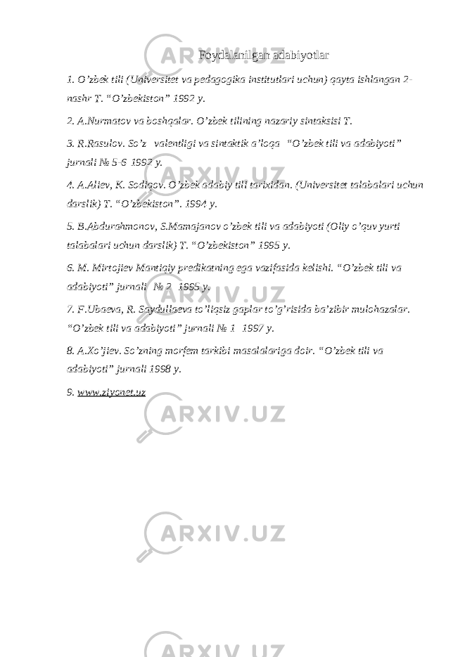 Foydalanilgan adabiyotlar 1. O’zbek tili (Universitet va pedagogika institutlari uchun) qayta ishlangan 2- nashr T. “O’zbekiston” 1992 y. 2. A.Nurmatov va boshqalar. O’zbek tilining nazariy sintaksisi T. 3. R.Rasulov. So’z     valentligi va sintaktik a’loqa   “O’zbek tili va adabiyoti” jurnali № 5-6   1992 y. 4. A.Aliev, K. Sodiqov. O’zbek adabiy tili tarixidan. (Universitet talabalari uchun darslik) T. “O’zbekiston”. 1994 y. 5. B . Abdurahmonov , S . Mamajanov o ’ zbek tili va adabiyoti ( Oliy o ’ quv yurti talabalari uchun darslik ) T . “ O ’ zbekiston ” 1995 y . 6. M. Mirtojiev Mantiqiy predikatning ega vazifasida kelishi. “O’zbek tili va adabiyoti” jurnali   № 2   1995 y. 7. F.Ubaeva, R. Saydullaeva to’liqsiz gaplar to’g’risida ba’zibir mulohazalar. “O’zbek tili va adabiyoti” jurnali № 1   1997 y. 8. A.Xo’jiev. So’zning morfem tarkibi masalalariga doir. “O’zbek tili va adabiyoti” jurnali 1998 y. 9. www.ziyonet.uz 