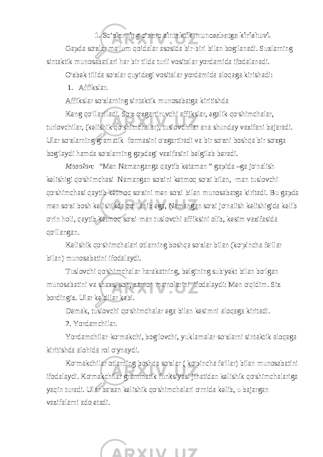 1. So&#39;zlarning o&#39;zaro sintaktik munosabatga kirishuvi. Gapda so&#39;zlar ma&#39;lum qoidalar asosida bir-biri bilan bog&#39;lanadi. Suzlarning sintaktik munosabatlari har bir tilda turli vositalar yordamida ifodalanadi. O&#39;zbek tilida so&#39;zlar quyidagi vositalar yordamida aloqaga kirishadi:   1.     Affikslar. Affikslar so&#39;zlarning sintaktik munosabatga kiritishda Keng qo&#39;llaniladi. So&#39;z o&#39;zgartiruvchi affikslar, egalik qo&#39;shimchalar, turlovchilar, (kelishik qo&#39;shimchalar), tuslovchilar ana shunday vazifani bajaradi. Ular so&#39;zlarning gramatik   formasini o&#39;zgartiradi va bir so&#39;zni boshqa bir so&#39;zga bog&#39;laydi hamda so&#39;zlarning gapdagi vazifasini belgilab beradi. Masalan:   “Men Namanganga qaytib ketaman ” gapida –ga jo&#39;nalish kelishigi qo&#39;shimchasi   Namangan so&#39;zini ketmoq so&#39;zi bilan, -man tuslovchi qo&#39;shimchasi qaytib ketmoq so&#39;zini men so&#39;zi bilan munosabatga kiritadi. Bu gapda men so&#39;zi bosh kelishikda qo&#39;llanib ega, Namangan so&#39;zi jo&#39;nalish kelishigida kelib o&#39;rin holi, qaytib ketmoq so&#39;zi-man tuslovchi affiksini olib, kesim vazifasida qo&#39;llangan. Kelishik qo&#39;shimchalari otlarning boshqa so&#39;zlar bilan (ko&#39;pincha fe&#39;llar bilan) munosabatini ifodalaydi. Tuslovchi qo&#39;shimchalar harakatning, belgining sub&#39;yekt bilan bo&#39;lgan munosabatini va shaxs, son, zamon ma&#39;nolarini   ifodalaydi: Men o&#39;qidim. Siz bordingiz. Ular keldilar kabi. Demak, tuslovchi qo&#39;shimchalar ega bilan kesimni aloqaga kiritadi. 2. Yordamchilar. Yordamchilar-ko&#39;makchi, bog&#39;lovchi, yuklamalar-so&#39;zlarni sintaktik aloqaga kiritishda alohida rol o&#39;ynaydi. Ko&#39;makchilar otlarning boshqa so&#39;zlar ( ko&#39;pincha fe&#39;llar) bilan munosabatini ifodalaydi. Ko&#39;makchilar grammatik funksiyasi jihatidan kelishik qo&#39;shimchalariga yaqin turadi. Ular ba&#39;zan kelishik qo&#39;shimchalari o&#39;rnida kelib, u bajargan vazifalarni ado etadi. 