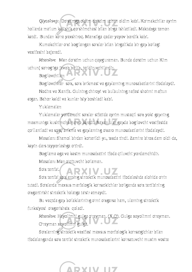 Qiyoslang :   Do&#39;stimga oldim-do&#39;stim uchun oldim kabi. Ko&#39;makchilar ayrim hollarda ma&#39;lum kelishik qo&#39;shimchasi bilan birga ishlatiladi. Maktabga tomon ketdi.   Bundan ko&#39;ra yaxshiroq. Manzilga qadar yayov bordik kabi. Kumakchilar o&#39;zi bog&#39;langan so&#39;zlar bilan birgalikda bir gap bo&#39;lagi vazifasini bajaradi. Masalan:   Men do&#39;stim uchun qayg&#39;uraman. Bunda do&#39;stim uchun Kim uchun( so&#39;rog&#39;iga javob bo&#39;lib, to&#39;ldiruvchilardir. Bog&#39;lovchilar: Bog&#39;lovchilar   so&#39;z, so&#39;z brikmasi va gaplarning munosabatlarini ifodalaydi. Nodira va Xanifa. Gulning chiroyi va bulbulning nafasi shoirni maftun etgan. Bahor keldi va kunlar isiy boshladi kabi. Yuklamalar: Yuklamalar yordamchi so&#39;zlar sifatida ayrim mustaqil so&#39;z yoki gapning mazmuniga kushimcha ma&#39;no beradi. Ba&#39;zan ular gapda bog&#39;lovchi vazifasida qo&#39;llaniladi va so&#39;z, brikma va gaplarning o&#39;zaro munosabatlarini ifodalaydi. Masalan: Shamol birdan ko&#39;tarildi-yu, tezda tindi. Zamira biroz dam oldi-da, keyin dars tayyorlashga o&#39;tirdi. Bog&#39;lama ega va kesim munosabatini ifoda qiluvchi yordamchidir. Masalan: Men o&#39;qituvchi bo&#39;laman. So&#39;z tartibi. So&#39;z tartibi so&#39;zlarning sintaktik munosabatini ifodalashda alohida o&#39;rin tutadi. So&#39;zlarda maxsus marfalogik ko&#39;rsatkichlar bo&#39;lganda so&#39;z tartibining o&#39;zgartirishi sintaktik holatga ta&#39;sir etmaydi. Bu vaqtda gap bo&#39;laklarining o&#39;rni o&#39;zgarsa ham, ularning sintaktik funksiyasi   o&#39;zgarishsiz   qoladi. Masalan: Hayolimni gulga o&#39;rayman. (X.O). Gulga xayolimni o&#39;rayman. O&#39;rayman xayolimni gulga. So&#39;zlarning sintaktik vazifasi maxsus morfologik ko&#39;rsatgichlar bilan ifodalanganda so&#39;z tartibi sintaktik munosabatlarini ko&#39;rsatuvchi muxim vosita 