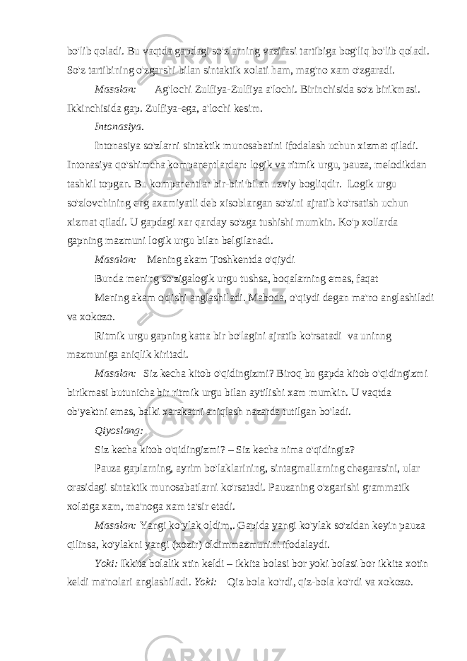 bo&#39;lib qoladi. Bu vaqtda gapdagi so&#39;zlarning vazifasi tartibiga bog&#39;liq bo&#39;lib qoladi. So&#39;z tartibining o&#39;zgarshi bilan sintaktik xolati ham, mag&#39;no xam o&#39;zgaradi. Masalan:         Ag&#39;lochi Zulfiya-Zulfiya a&#39;lochi. Birinchisida so&#39;z birikmasi. Ikkinchisida gap. Zulfiya-ega, a&#39;lochi kesim. Intonasiya. Intonasiya so&#39;zlarni sintaktik munosabatini ifodalash uchun xizmat qiladi. Intonasiya qo&#39;shimcha kompanentlardan: logik va ritmik urgu, pauza, melodikdan tashkil topgan. Bu kompanentlar bir-biri bilan uzviy bogliqdir.   Logik urgu so&#39;zlovchining eng axamiyatli deb xisoblangan so&#39;zini ajratib ko&#39;rsatish uchun xizmat qiladi. U gapdagi xar qanday so&#39;zga tushishi mumkin. Ko&#39;p xollarda gapning mazmuni logik urgu bilan belgilanadi. Masalan:     Mening akam Toshkentda o&#39;qiydi Bunda mening so&#39;zigalogik urgu tushsa, boqalarning emas, faqat Mening akam o&#39;qishi anglashiladi. Maboda, o&#39;qiydi degan ma&#39;no anglashiladi va xokozo. Ritmik urgu gapning katta bir bo&#39;lagini ajratib ko&#39;rsatadi   va uninng mazmuniga aniqlik kiritadi. Masalan:   Siz kecha kitob o&#39;qidingizmi? Biroq bu gapda kitob o&#39;qidingizmi birikmasi butunicha bir ritmik urgu bilan aytilishi xam mumkin. U vaqtda ob&#39;yektni emas, balki xarakatni aniqlash nazarda tutilgan bo&#39;ladi. Qiyoslang: Siz kecha kitob o&#39;qidingizmi? – Siz kecha nima o&#39;qidingiz? Pauza gaplarning, ayrim bo&#39;laklarining, sintagmallarning chegarasini, ular orasidagi sintaktik munosabatlarni ko&#39;rsatadi. Pauzaning o&#39;zgarishi grammatik xolatga xam, ma&#39;noga xam ta&#39;sir etadi. Masalan: Yangi ko&#39;ylak oldim,. Gapida yangi ko&#39;ylak so&#39;zidan keyin pauza qilinsa, ko&#39;ylakni yangi (xozir) oldimmazmunini ifodalaydi. Yoki: Ikkita bolalik xtin keldi – ikkita bolasi bor yoki bolasi bor ikkita xotin keldi ma&#39;nolari anglashiladi . Yoki:     Qiz bola ko&#39;rdi, qiz-bola ko&#39;rdi va xokozo. 