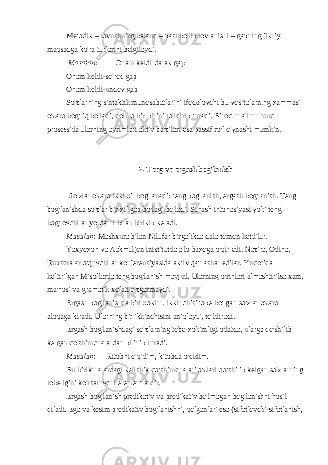 Metodik – tovushning baland – past bo&#39;lib tovlanishi – gapning fikriy maqsadga ko&#39;ra turlarini belgilaydi.   Masalan:             Onam keldi-darak gap Onam keldi-so&#39;roq gap Onam keldi-undov gap So&#39;zlarning sintaktik munosabatlarini ifodolovchi bu vositalarning xammasi o&#39;zaro bog&#39;liq bo&#39;ladi, doimo bir-birini to&#39;ldirib turadi. Biroq   ma&#39;lum nutq prosessida ularning ayrimlari aktiv ba&#39;zilari esa passif ro&#39;l o&#39;ynashi mumkin.       2. Teng va ergash bog&#39;lanish     So&#39;zlar o&#39;zaro ikki xil bog&#39;lanadi: teng bog&#39;lanish, ergash bog&#39;lanish. Teng bog&#39;lanishda so&#39;zlar bir xil gap bo&#39;lagi bo&#39;ladi. Sanash intonasiyasi yoki teng bog&#39;lovchilar yordami bilan birikib keladi. Masalan: Mashxura bilan Nilufar birgalikda dala tomon ketdilar. Yaxyoxon va Aakmaljon inistitutda a&#39;lo baxoga o&#39;qir edi. Nazira, Odina, Ruxsoralar o&#39;quvchilar konferensiyasida aktiv qatnashar edilar. Yuqorida keltirilgan Misollarda teng bog&#39;lanish mavjud. Ularning o&#39;rinlari almashtirilsa xam, ma&#39;nosi va gramatik xolati o&#39;zgarmaydi. Ergash bog&#39;lanishda biri xokim, ikkinchisi tobe bo&#39;lgan so&#39;zlar o&#39;zaro aloqaga kiradi. Ularning bir ikkinchisini aniqlaydi, to&#39;ldiradi. Ergash bog&#39;lanishdagi so&#39;zlarning tobe-xokimligi odatda, ularga qo&#39;shilib kelgan qo&#39;shimchalardan bilinib turadi. Masalan:       Kitobni o&#39;qidim, kitobda o&#39;qidim. Bu birikmalardagi kelishik qo&#39;shimchalari o&#39;zlari qo&#39;shilib kelgan so&#39;zlarning tobeligini ko&#39;rsatuvchi elementlardir. Ergash bog&#39;lanish predikativ va predikativ bo&#39;lmagan bog&#39;lanishni hosil qiladi. Ega va kesim predikativ bog&#39;lanishni, qolganlari esa (sifatlovchi-sifatlanish, 