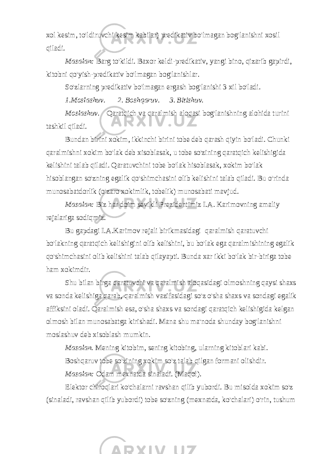 xol kesim, to&#39;ldiruvchi kesim kabilar) predikativ bo&#39;lmagan bog&#39;lanishni xosil qiladi. Masalan: Barg to&#39;kildi. Baxor keldi-predikativ, yangi bino, qizarib gapirdi, kitobni qo&#39;yish-predikativ bo&#39;lmagan bog&#39;lanishlar. So&#39;zlarning predikativ bo&#39;lmagan ergash bog&#39;lanishi 3 xil bo&#39;ladi. 1.Moslashuv.         2. Boshqaruv.       3. Bitishuv. Moslashuv.     Qaratqich va qaralmish aloqasi bog&#39;lanishning alohida turini tashkil qiladi. Bundan birini xokim, ikkinchi birini tobe deb qarash qiyin bo&#39;ladi. Chunki qaralmishni xokim bo&#39;lak deb xisoblasak, u tobe so&#39;zining qaratqich kelishigida kelishini talab qiladi. Qaratuvchini tobe bo&#39;lak hisoblasak, xokim bo&#39;lak hisoblangan so&#39;zning egalik qo&#39;shimchasini olib kelishini talab qiladi. Bu o&#39;rinda munosabatdorlik (o&#39;zaro xokimlik, tobelik) munosabati mavjud. Masalan: Biz har doim sevikli Prezidentimiz I.A. Karimovning amaliy rejalariga sodiqmiz. Bu gapdagi I.A.Karimov rejali birikmasidagi   qaralmish qaratuvchi bo&#39;lakning qaratqich kelishigini olib kelishini, bu bo&#39;lak ega qaralmishining egalik qo&#39;shimchasini olib kelishini talab qilayapti. Bunda xar ikki bo&#39;lak bir-biriga tobe ham xokimdir. Shu bilan birga qaratuvchi va qaralmish aloqasidagi olmoshning qaysi shaxs va sonda kelishiga qarab, qaralmish vazifasidagi so&#39;z o&#39;sha shaxs va sondagi egalik affiksini oladi. Qaralmish esa, o&#39;sha shaxs va sondagi qaratqich kelishigida kelgan olmosh bilan munosabatga kirishadi. Mana shu ma&#39;noda shunday bog&#39;lanishni moslashuv deb xisoblash mumkin. Masalan. Mening kitobim, sening kitobing, ularning kitoblari kabi. Boshqaruv tobe so&#39;zining xokim so&#39;z talab qilgan formani olishdir. Masalan: Odam mexnatda sinaladi. (Maqol). Elektor chiroqlari ko&#39;chalarni ravshan qilib yubordi. Bu misolda xokim so&#39;z (sinaladi, ravshan qilib yubordi) tobe so&#39;zning (mexnatda, ko&#39;chalari) o&#39;rin, tushum 