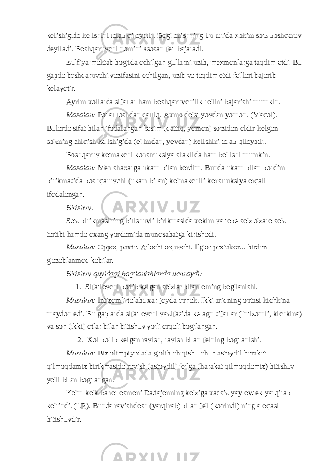 kelishigida kelishini talab qilayotir. Bog&#39;lanishning bu turida xokim so&#39;z boshqaruv deyiladi. Boshqaruvchi nomini asosan fe&#39;l bajaradi. Zulfiya maktab bog&#39;ida ochilgan gullarni uzib, mexmonlarga taqdim etdi. Bu gapda boshqaruvchi vazifasini ochilgan, uzib va taqdim etdi fe&#39;llari bajarib kelayotir. Ayrim xollarda sifatlar ham boshqaruvchilik ro&#39;lini bajarishi mumkin. Masalan: Po&#39;lat toshdan qattiq. Axmo do&#39;st yovdan yomon. (Maqol). Bularda sifat bilan ifodalangan kesim (qattiq, yomon) so&#39;zidan oldin kelgan so&#39;zning chiqish kelishigida (o&#39;limdan, yovdan) kelishini talab qilayotir. Boshqaruv ko&#39;makchi konstruksiya shaklida ham bo&#39;lishi mumkin. Masalan: Men shaxarga ukam bilan bordim. Bunda ukam bilan bordim birikmasida boshqaruvchi (ukam bilan) ko&#39;makchili konstruksiya orqali ifodalangan. Bitishuv. So&#39;z birikmasining bitishuvli birikmasida xokim va tobe so&#39;z o&#39;zaro so&#39;z tartibi hamda oxang yordamida munosabatga kirishadi. Masalan: Oppoq paxta. A&#39;lochi o&#39;quvchi. Ilg&#39;or paxtakor... birdan g&#39;azablanmoq kabilar. Bitishuv quyidagi bog&#39;lanishlarda uchraydi:         1.   Sifatlovchi bo&#39;lib kelgan so&#39;zlar bilan otning bog&#39;lanishi. Masalan: Intizomli talaba xar joyda o&#39;rnak. Ikki ariqning o&#39;rtasi kichkina maydon edi. Bu gaplarda sifatlovchi vazifasida kelagn sifatlar (Intizomli, kichkina) va son (ikki) otlar bilan bitishuv yo&#39;li orqali bog&#39;langan.           2.   Xol bo&#39;lib kelgan ravish, ravish bilan felning bog&#39;lanishi. Masalan: Biz olimpiyadada g&#39;olib chiqish uchun astoydil harakat qilmoqdamiz birikmasida ravish (astoydil) fe&#39;lga (harakat qilmoqdamiz) bitishuv yo&#39;li bilan bog&#39;langan. Ko&#39;m-ko&#39;k bahor osmoni Dadajonning ko&#39;ziga xadsiz yaylovdek yarqirab ko&#39;rindi. (I.R). Bunda ravishdosh (yarqirab) bilan fe&#39;l (ko&#39;rindi) ning aloqasi bitishuvdir. 