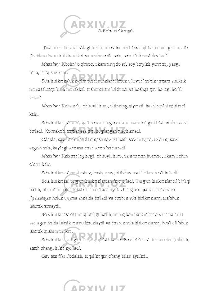     3. So&#39;z birikmasi.     Tushunchalar orqasidagi turli munosabatlarni iroda qilish uchun grammatik jihatdan o&#39;zaro birikkan ikki va undan ortiq so&#39;z, so&#39;z birikmasi deyiladi. Masalan : Kitobni o &#39; qimoq , ukamning do &#39; sti , soy bo &#39; ylab yurmoq , yangi bino , tiniq suv kabi . So &#39; z birikmasida ayrim tushunchalarni ifoda qiluvchi so &#39; zlar o &#39; zaro sintktik munosabatga kirib murakkab tushunchani bildiradi va boshqa gap bo &#39; lagi bo &#39; lib keladi . Masalan: Katta ariq, chiroyli bino, oltinning qiymati, beshinchi sinf kitobi kabi. So&#39;z birikmasi mustaqqil so&#39;zlarning o&#39;zaro munosabatiga kirishuvidan xosil bo&#39;ladi. Ko&#39;makchi so&#39;zlar esa o&#39;zi bog&#39;langan xisoblanadi. Odatda, so&#39;z birikmasida ergash so&#39;z va bosh so&#39;z mavjud. Oldingi so&#39;z ergash so&#39;z, keyingi so&#39;z esa bosh so&#39;z xisoblanadi. Masalan: Kalxozning bog&#39;i, chiroyli bino, dala tomon bormoq, ukam uchun oldim kabi. So&#39;z birikmasi moslashuv, boshqaruv, bitishuv usuli bilan hosil bo&#39;ladi. So&#39;z birikmasi turg&#39;un birikmalardan farq qiladi. Turg&#39;un birikmalar til birligi bo&#39;lib, bir butun holda leksik ma&#39;no ifodalaydi. Uning komponentlari o&#39;zaro jipslashgan holda quyma shaklda bo&#39;ladi va boshqa so&#39;z birikmalarni tuzishda ishtrok etmaydi. So&#39;z birikmasi esa nutq birligi bo&#39;lib, uning komponentlari o&#39;z ma&#39;nolarini saqlagan holda leksik ma&#39;no ifodalaydi va boshqa so&#39;z birikmalarani hosil qilishda ishtrok etishi mumkin. So&#39;z birikmalari gapdan farq qilishi kerak. So&#39;z birimasi   tushuncha ifodalab, atash ohangi bilan aytiladi. Gap esa fikr ifodalab, tugullangan ohang bilan aytiladi. 