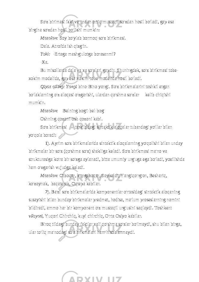 So&#39;z birimasi ikki va undan ortiq mustaqil so&#39;zdan hosil bo&#39;ladi, gap esa birgina so&#39;zdan hosil bo&#39;lishi mumkin: Masalan: Soy bo&#39;ylab bormoq-so&#39;z birikmasi. Dala. Atrofda ish qizg&#39;in. Yoki:   -Ertaga mashg&#39;ulotga borasanmi? -Xa. Bu misollarda dala va xa so&#39;zlari gapdir. Shuningdek, so&#39;z birikmasi tobe- xokim modelida, gap esa xokim-tobe modelida hosil bo&#39;ladi. Qiyos qiling: Yangi bino-Bino yangi. So&#39;z birikmalarini tashkil etgan bo&#39;laklarning o&#39;z aloqasi o&#39;zgarishi, ulardan qo&#39;shma so&#39;zlar       kelib chiqishi mumkin. Masalan:     Belning bog&#39;i-bel-bog&#39; Oshning qozoni-osh qozoni kabi. So&#39;z birikmasi             tarkibidagi sintaktik aloqalar tubandagi yo&#39;llar bilan yo&#39;qola boradi:       1). Ayrim so&#39;z birikmalarida sintaktik aloqalarning yo&#39;qolishi bilan unday birikmalar bir so&#39;z (qo&#39;shma so&#39;z) shakliga keladi. So&#39;z birikmasi ma&#39;no va strukturasiga ko&#39;ra bir so&#39;zga aylanadi, bitta umumiy urg&#39;uga ega bo&#39;ladi, yozilishda ham o&#39;zgarish vujudga keladi. Masalan: Otboqar, kungaboqar, Soykeldi, Yangiqo&#39;rg&#39;on, Beshariq, ko&#39;zoynak,   baqaterak, Oqtepa kabilar.       2). Ba&#39;zi so&#39;z birikmalarida komponentlar o&#39;rtasidagi sintaktik aloqaning susayishi bilan bunday birikmalar predmet, hodisa, ma&#39;lum proseslarning nomini bildiradi, ammo har bir komponent o&#39;z mustaqil urg&#39;usini saqlaydi. Toshkent viloyati , Yuqori Chirchiq, kuyi chirchiq, O&#39;rta Osiyo kabilar. Biroq tildagi bunday faktlar xali qo&#39;shma so&#39;zlar bo&#39;lmaydi, shu bilan birga, ular to&#39;liq ma&#39;nodagi so&#39;z brikmalari ham hisoblanmaydi.             
