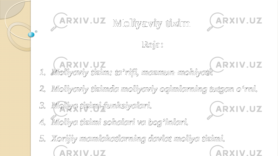 Reja: 1. Moliyaviy tizim: ta’rifi, mazmun-mohiyati. 2. Moliyaviy tizimda moliyaviy oqimlarning tutgan o‘rni. 3. Moliya tizimi funksiyalari. 4. Moliya tizimi sohalari va bog’inlari. 5. Xorijiy mamlakatlarning davlat moliya tizimi. Moliyaviy tizim 